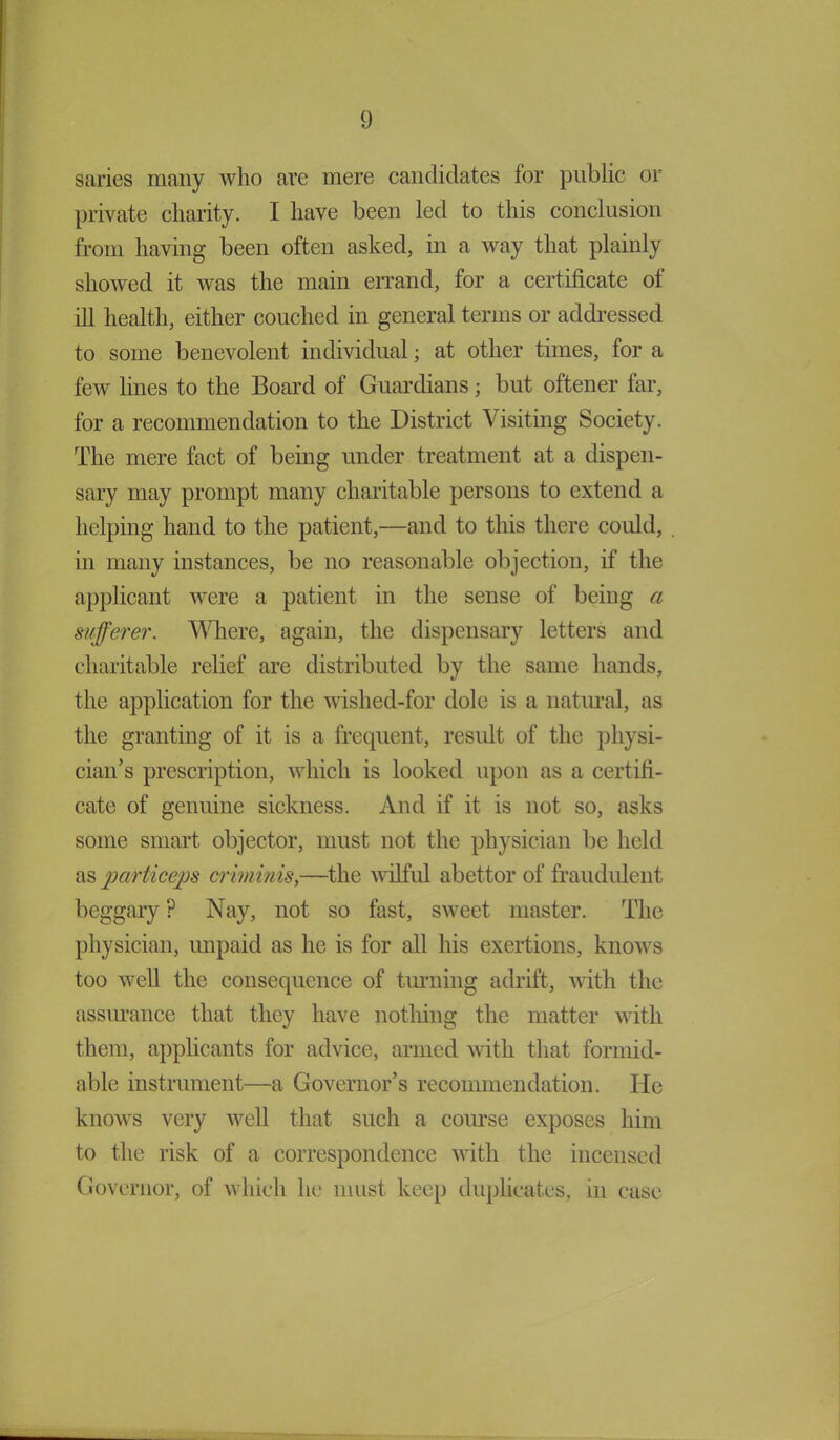 saries many who are mere candidates for public or private charity. I have been led to this conclusion from having been often asked, in a way that plainly showed it was the main errand, for a certificate of ill health, either couched in general terms or addressed to some benevolent individual; at other times, for a few lines to the Board of Guardians; but oftener far, for a recommendation to the District Visiting Society. The mere fact of being under treatment at a dispen- sary may prompt many charitable persons to extend a helping hand to the patient,—and to this there could, in many instances, be no reasonable objection, if the applicant were a patient in the sense of being a sufferer. Where, again, the dispensary letters and charitable relief are distributed by the same hands, the application for the wished-for dole is a natural, as the granting of it is a frequent, result of the physi- cian’s prescription, which is looked upon as a certifi- cate of genuine sickness. And if it is not so, asks some smart objector, must not the physician be held as particeps criminis,—the wilful abettor of fraudulent beggary ? Nay, not so fast, sweet master. The physician, unpaid as he is for all his exertions, knows too well the consequence of turning adrift, with the assurance that they have nothing the matter with them, applicants for advice, armed with that formid- able instrument—a Governor’s recommendation. He knows very well that such a course exposes him to the risk of a correspondence with the incensed Governor, of which he must keep duplicates, in case