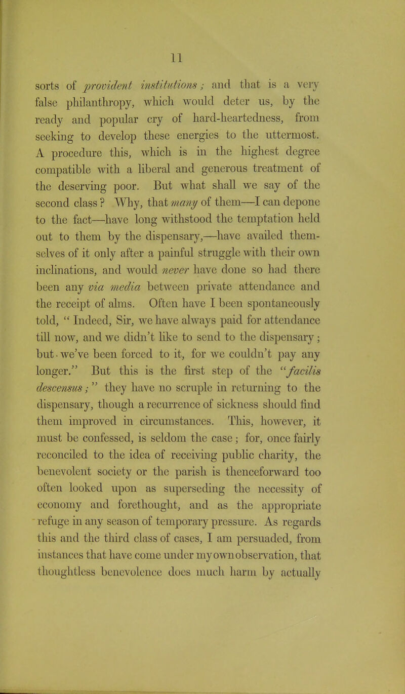 sorts of provident institutions; and that is a very false philanthropy, which would deter us, by the ready and popular cry of hard-heartedness, from seeking to develop these energies to the uttermost. A procedure this, which is in the highest degree compatible with a liberal and generous treatment of the deserving poor. But what shall we say of the second class ? Why, that many of them—I can depone to the fact—have long withstood the temptation held out to them by the dispensary,—have availed them- selves of it only after a painful struggle with their own inclinations, and would never have done so had there been any via media between private attendance and the receipt of alms. Often have I been spontaneously told, “ Indeed, Sir, we have always paid for attendance till now, and we didn’t like to send to the dispensary; but-we’ve been forced to it, for we couldn’t pay any longer.” But this is the first step of the “facilis descensus; ” they have no scruple in returning to the dispensary, though a recurrence of sickness should find them improved in circumstances. This, however, it must be confessed, is seldom the case; for, once fairly reconciled to the idea of receiving public charity, the benevolent society or the parish is thenceforward too often looked upon as superseding the necessity of economy and forethought, and as the appropriate refuge in any season of temporary pressure. As regards this and the third class of cases, I am persuaded, from instances that have come under my own observation, that thoughtless benevolence does much harm by actually