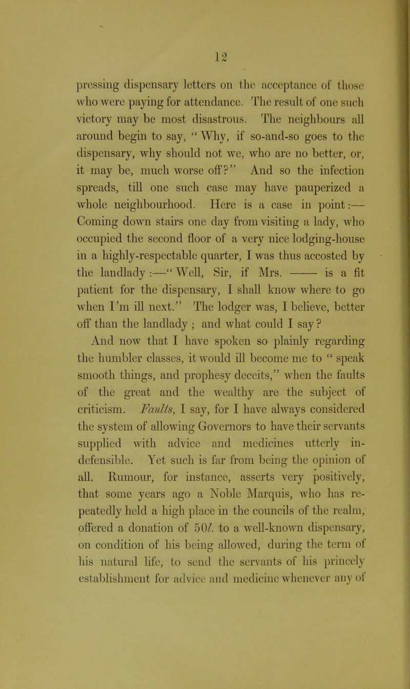 pressing dispensary letters on the acceptance of those who were paying for attendance. The result of one such victory may be most disastrous. The neighbours all around begin to say, “ Why, if so-and-so goes to the dispensary, why should not we, who are no better, or, it may be, much worse off?” And so the infection spreads, till one such case may have pauperized a whole neighbourhood. Here is a case in point:— Coming down staffs one day from visiting a lady, who occupied the second floor of a very nice lodging-house in a highly-respectable quarter, I was thus accosted by the landlady:—Well, Sir, if Mrs. is a fit patient for the dispensary, I shall know where to go when I’m ill next.” The lodger was, I believe, better off than the landlady ; and what could I say ? And now that I have spoken so plainly regarding the humbler classes, it would ill become me to “ speak smooth things, and prophesy deceits,” when the faults of the great and the wealthy are the subject of criticism. Faults, I say, for I have always considered the system of allowing Governors to have their servants supplied with advice and medicines utterly in- defensible. Yet such is far from being the opinion of all. Rumour, for instance, asserts very positively, that some years ago a Noble Marquis, who has re- peatedly held a high place in the councils of the realm, offered a donation of 50/. to a well-known dispensary, on condition of his being allowed, during the term of his natural life, to send the servants of his princely establishment for advice and medicine whenever any oi