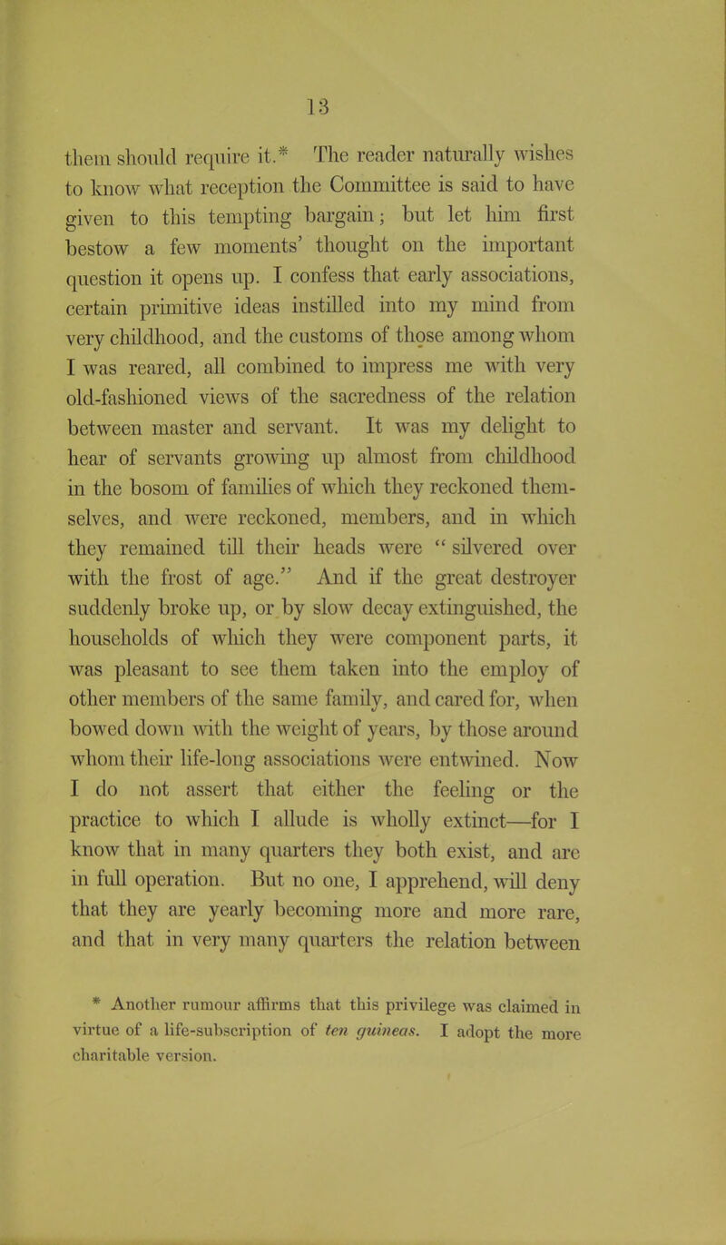 them should require it * The reader naturally wishes to know what reception the Committee is said to have given to this tempting bargain; but let him first, bestow a few moments’ thought on the important question it opens up. I confess that early associations, certain primitive ideas instilled into my mind from very childhood, and the customs of those among whom I was reared, all combined to impress me with very old-fashioned views of the sacredness of the relation between master and servant. It was my delight to hear of servants growing up almost from childhood in the bosom of families of which they reckoned them- selves, and were reckoned, members, and in which they remained till their heads were “ silvered over with the frost of age.” And if the great destroyer suddenly broke up, or by slow decay extinguished, the households of which they were component parts, it was pleasant to see them taken into the employ of other members of the same family, and cared for, when bowed down until the weight of years, by those around whom their life-long associations were entwined. Now I do not assert that either the feeling or the practice to which I allude is wholly extinct—for I know that in many quarters they both exist, and are in full operation. But no one, I apprehend, will deny that they are yearly becoming more and more rare, and that in very many quarters the relation between * Another rumour affirms that this privilege was claimed in virtue of a life-subscription of ten guineas. I adopt the more charitable version.