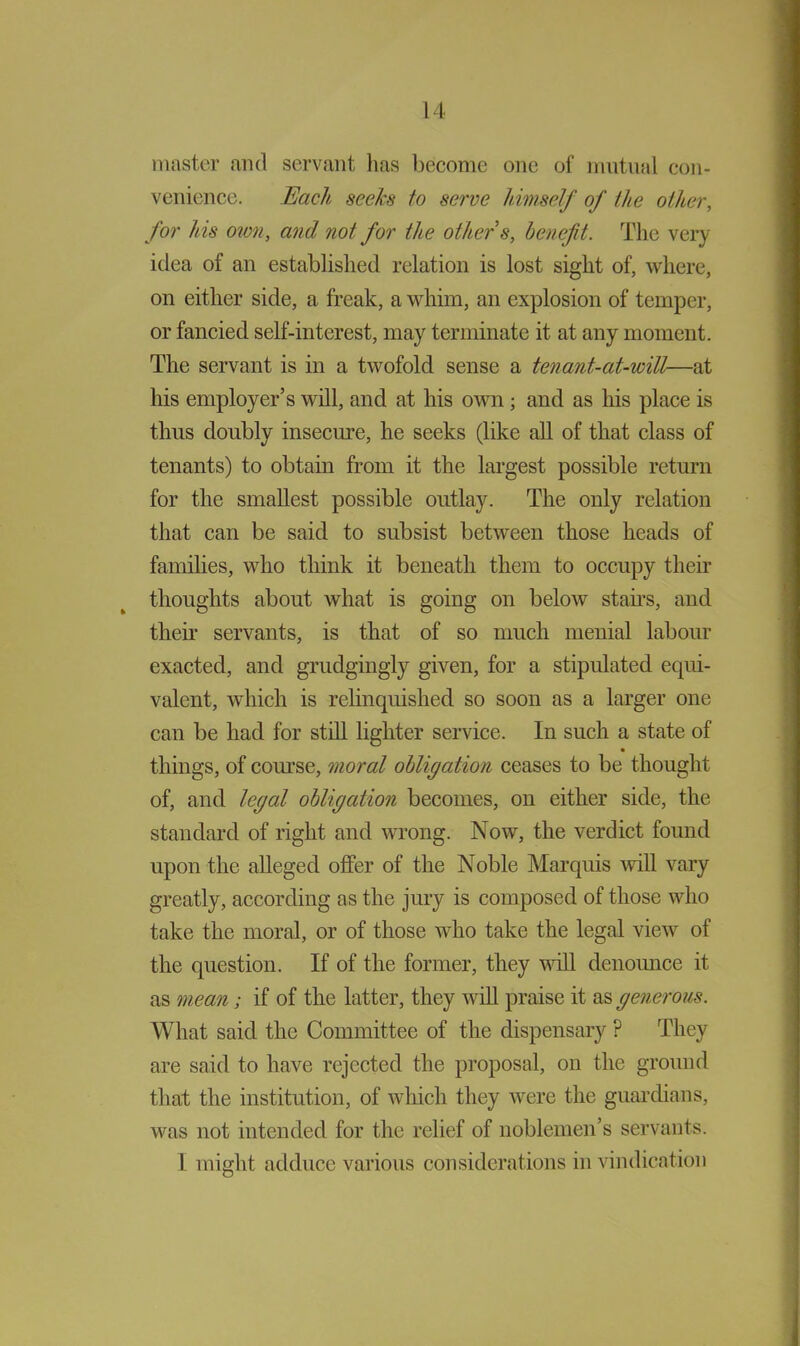 master and servant lias become one of mutual con- venience. Each seeks to serve himself of the other, for his 02071, and not for the other s, benefit. The very idea of an established relation is lost sight of, where, on either side, a freak, a whim, an explosion of temper, or fancied self-interest, may terminate it at any moment. The servant is in a twofold sense a tenant-at-will—at his employer’s will, and at his own ; and as his place is thus doubly insecure, he seeks (like all of that class of tenants) to obtain from it the largest possible return for the smallest possible outlay. The only relation that can be said to subsist between those heads of families, who think it beneath them to occupy their thoughts about what is going on below stairs, and their servants, is that of so much menial labour exacted, and grudgingly given, for a stipulated equi- valent, which is relinquished so soon as a larger one can be had for still lighter service. In such a state of things, of course, moral obligation ceases to be thought of, and legal obligation becomes, on either side, the standard of right and wrong. Now, the verdict found upon the alleged offer of the Noble Marquis 'will vary greatly, according as the jury is composed of those who take the moral, or of those who take the legal view of the question. If of the former, they will denounce it as mean; if of the latter, they will praise it as generous. What said the Committee of the dispensary ? They are said to have rejected the proposal, on the ground that the institution, of which they were the guardians, was not intended for the relief of noblemen’s servants. 1 mini it adduce various considerations in vindication