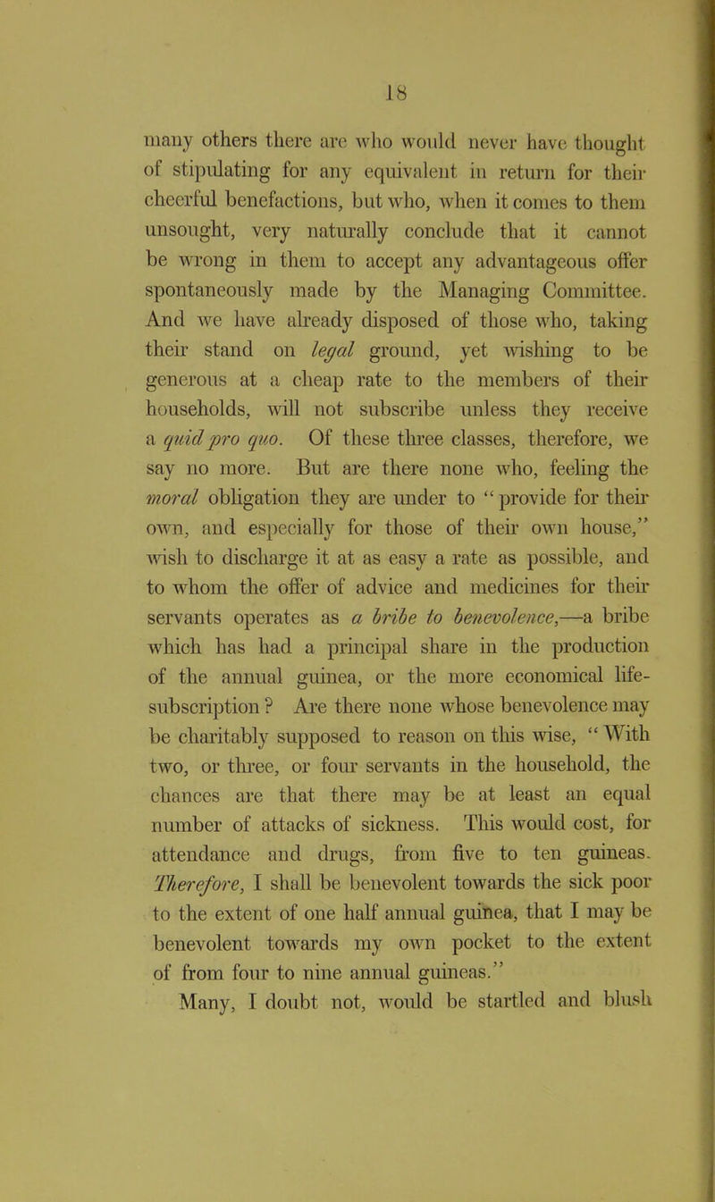 many others there are who would never have thought of stipulating for any equivalent in return for their cheerful benefactions, but who, when it comes to them unsought, very naturally conclude that it cannot be wrong in them to accept any advantageous offer spontaneously made by the Managing Committee. And we have already disposed of those who, taking their stand on legal ground, yet wishing to be generous at a cheap rate to the members of their households, will not subscribe unless they receive a quid pro quo. Of these three classes, therefore, we say no more. But are there none who, feeling the moral obligation they are under to “ provide for then* own, and especially for those of their own house,” wish to discharge it at as easy a rate as possible, and to whom the offer of advice and medicines for their servants operates as a bribe to benevolence,—a bribe which has had a principal share in the production of the annual guinea, or the more economical life- subscription ? Are there none whose benevolence may be charitably supposed to reason on this wise, “With two, or three, or four servants in the household, the chances are that there may be at least an equal number of attacks of sickness. This would cost, for attendance and drugs, from five to ten guineas. Therefore, I shall be benevolent towards the sick poor to the extent of one half annual guinea, that I may be benevolent towards my own pocket to the extent of from four to nine annual guineas.” Many, I doubt not, would be startled and blush