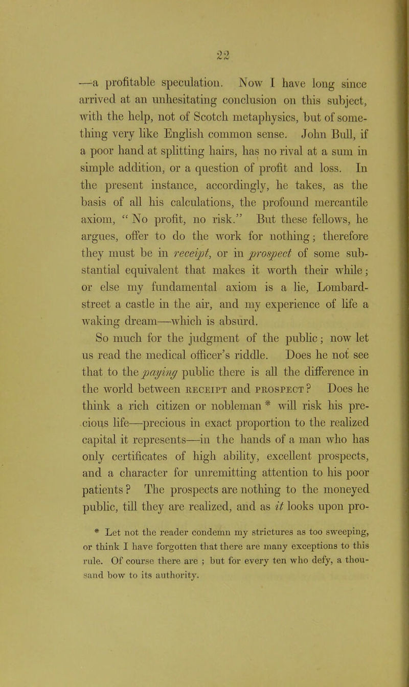 —a profitable speculation. Now I have long since arrived at an unhesitating conclusion on this subject, with the help, not of Scotch metaphysics, but of some- thing very like English common sense. John Bull, if a poor hand at splitting hairs, has no rival at a sum in simple addition, or a question of profit and loss. In the present instance, accordingly, he takes, as the basis of all his calculations, the profound mercantile axiom, “ No profit, no risk.” But these fellows, he argues, offer to do the work for nothing; therefore they must be in receipt, or in prospect of some sub- stantial equivalent that makes it worth their while; or else my fundamental axiom is a lie, Lombard- street a castle in the air, and my experience of life a waking dream—which is absurd. So much for the judgment of the public; now let us read the medical officer’s riddle. Does he not see that to the paying public there is all the difference in the world between receipt and prospect ? Does he think a rich citizen or nobleman * will risk his pre- cious life—precious in exact proportion to the realized capital it represents—in the hands of a man who has only certificates of high ability, excellent prospects, and a character for unremitting attention to his poor patients ? The prospects are nothing to the moneyed public, till they are realized, and as it looks upon pro- * Let not the reader condemn my strictures as too sweeping, or think I have forgotten that there are many exceptions to this rule. Of course there are ; but for every ten who defy, a thou- sand bow to its authority.