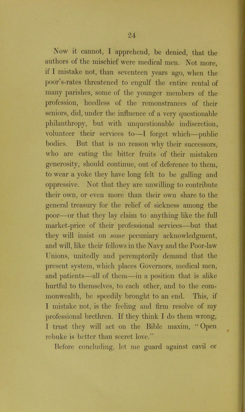 Now it cannot, I apprehend, be denied, that the authors of the mischief were medical men. Not more, if I mistake not, than seventeen years ago, when the poor’s-rates threatened to engidf the entire rental of many parishes, some of the younger members of the profession, heedless of the remonstrances of their seniors, did, under the influence of a very questionable philanthropy, but with unquestionable indiscretion, volunteer their services to—I forget which—public bodies. But that is no reason why their successors, who are eating the bitter fruits of then* mistaken generosity, should continue, out of deference to them, to wear a yoke they have long felt to be galling and oppressive. Not that they are imwilling to contribute then own, or even more than then own share to the general treasury for the relief of sickness among the poor—or that they lay claim to anything like the full market-price of then professional services—but that they will insist on some pecuniary acknowledgment, and will, like then fellows in the Navy and the Poor-law Unions, unitedly and peremptorily demand that the present system, which places Governors, medical men, and patients—all of them—in a position that is alike hintful to themselves, to each other, and to the com- monwealth, be speedily brought to an end. This, if I mistake not, is the feeling and firm resolve of my professional brethren. If they think I do them wrong, I trust they will act on the Bible maxim, “ Open rebuke is better than secret love.” Before concluding, let me guard against cavil or