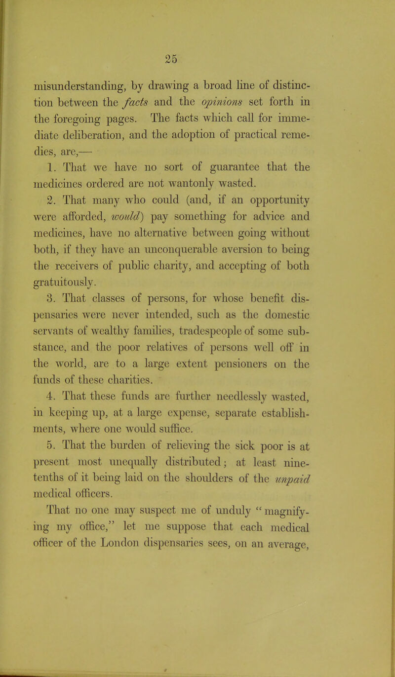 misunderstanding, by drawing a broad line of distinc- tion between the facts and the opinions set forth in the foregoing pages. The facts which call for imme- diate deliberation, and the adoption of practical reme- dies, are,— 1. That we have no sort of guarantee that the medicines ordered are not wantonly wasted. 2. That many who could (and, if an opportunity were afforded, would) pay something for advice and medicines, have no alternative between going without both, if they have an unconquerable aversion to being the receivers of public charity, and accepting of both gratuitously. 3. That classes of persons, for whose benefit dis- pensaries were never intended, such as the domestic servants of wealthy families, tradespeople of some sub- stance, and the poor relatives of persons well off in the world, are to a large extent pensioners on the funds of these charities. 4. That these funds are further needlessly wasted, in keeping up, at a large expense, separate establish- ments, where one would suffice. 5. That the burden of relieving the sick poor is at present most unequally distributed; at least nine- tenths of it being laid on the shoulders of the unpaid medical officers. That no one may suspect me of unduly “ magnify- ing my office,” let me suppose that each medical officer of the London dispensaries sees, on an average, *