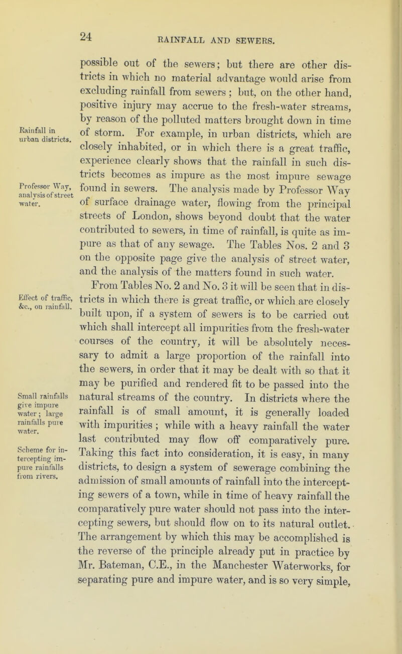 Rainfall in urban districts. Professor Way, analysis of sti-eet water. Effect of traffic, &c., on rainfall. Small rainfalls give impure water; large rainfalls pure water. Scheme for in- tercepting im- pure rainfalls tiom rivers. possible out of the sewers; but there are other dis- tricts in which no material advantage would arise from excluding rainfall from sewers ; but, on the other hand, positive injury may accrue to the fresh-water streams, by reason of the polluted matters brought down in time of storm. For example, in urban districts, which are closely inhabited, or in which there is a great traffic, experience clearly shows that the rainfall in such dis- tricts becomes as impure as the most impure sewage found in sewers. The analysis made by Professor AVay of surface drainage water, flowing from the principal streets of London, shows beyond doubt that the water contributed to sewers, in time of rainfall, is quite as im- pure as that of any sewage. The Tables Nos. 2 and 3 on the opposite page give tlie analysis of street water, and the analysis of the matters found in such water. From Tables No. 2 and No. 3 it will be seen that in dis- tricts in which there is great traffic, or which are closely built upon, if a system of sewers is to be carried out which shall intercept all impurities from the fresh-water courses of the country, it will be absolutely neces- sary to admit a large proportion of the rainfall into the sewers, in order that it may be dealt with so that it may be purified and rendered fit to be passed into the natural streams of the country. In districts where the rainfall is of small amount, it is generally loaded with impurities ; while with a heavy rainfall the water last contributed may flow off comparatively pure. Taking this fact into consideration, it is easy, in many districts, to design a system of sewerage combining the admission of small amounts of rainfall into the intercept- ing sewers of a town, while in time of heavy rainfall the comparatively pure water should not pass into the inter- cepting sewers, but should flow on to its natural outlet. • The arrangement by which this may be accomplished is the reverse of the principle already put in practice by Mr. Bateman, C.E., in the Manchester Waterworks, for separating pure and impure water, and is so very simple.