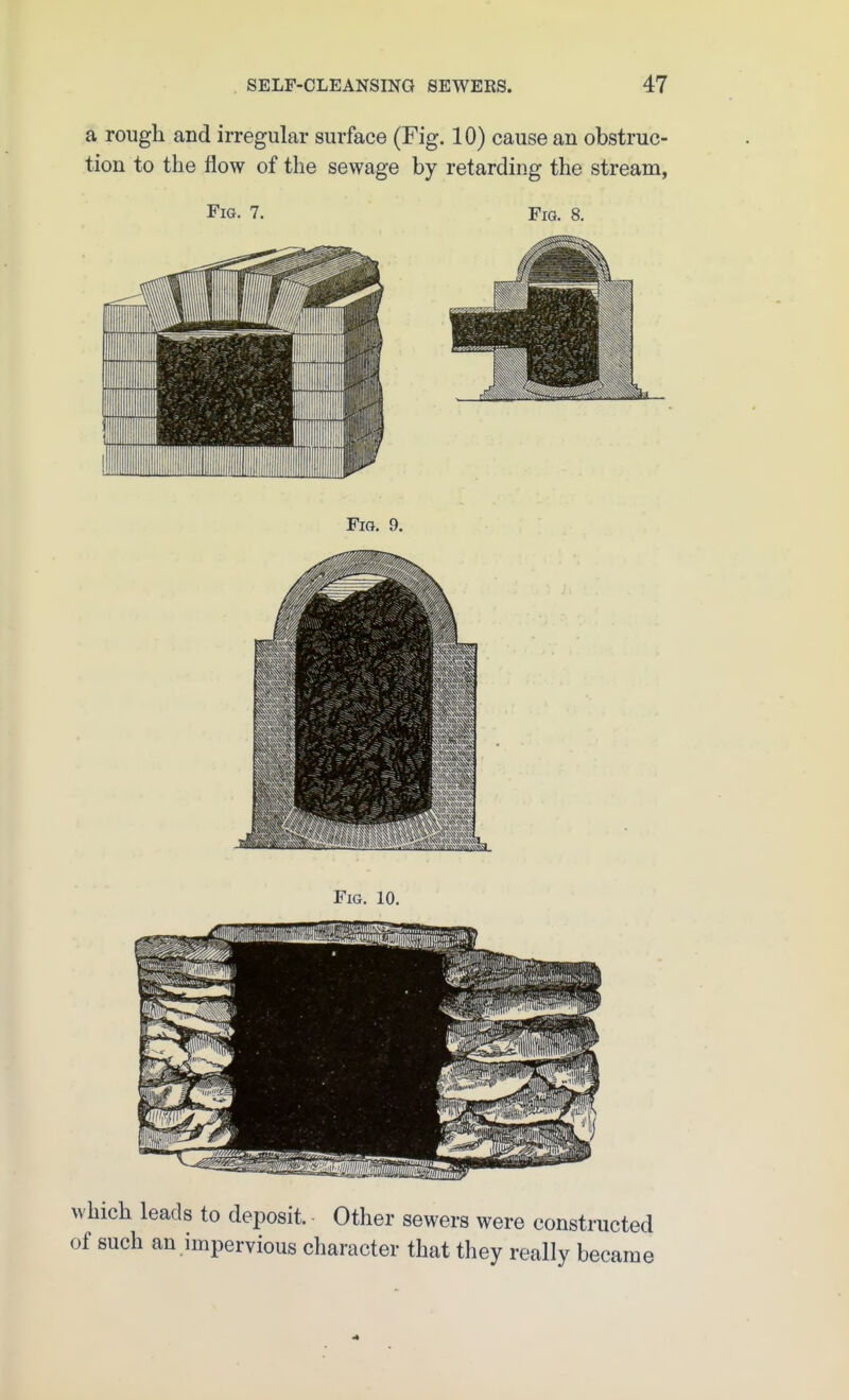 a rough and irregular surface (Fig. 10) cause an obstruc- tion to the flow of the sewage by retarding the stream, Fig. 7. Fig. 8. Fig. 9. Fig. 10. which leads to deposit Other sewers were constructed of such an impervious character that they really became