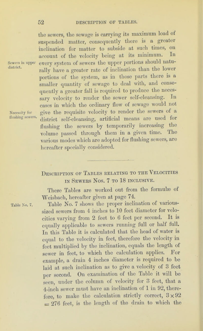 the sewers, the sewage is carrying its maximum load of suspended matter, consequently there is a greater inclination for matter to subside at such times, on account of the velocity being at its minimum. In Scwors in upper evcry systom of sewers the upper portions sliould natu- district. ^^^^^ j^^^^ ^ greater rate of inclination than the lower portions of the system, as in those parts there is a smaller quantity of sewage to deal with, and conse- quently a greater fall is required to produce the neces- sary velocity to render the sewer self-cleansing. In cases in which the ordinary flow of sewage would not Necessity for give the requisite velocity to render the sewers of a flushing sewers. sclf-cleansing, artificial means are used for flushing the sewers by temporarily increasing the volume passed through them in a given time. The various modes which are adopted for flushing sewers, are hereafter specially considered. Description of Tables relating to the Velocities IN Sewers Nos. 7 to 18 inclusive. These Tables are worked out from the formulae of Weisbach, hereafter given at page 74. Table No. 7. Table No. 7 shows the proper inclination of various- sized sewers from 4 inches to 10 feet diameter for velo- cities varying from 2 feet to 6 feet per second. It is equally applicable to sewers running full or half full. In this Table it is calculated that the head of water is equal to the velocity in feet, therefore the velocity in feet multiplied by the inclination, equals the length of sewer in feet, to which the calculation applies. For example, a drain 4 inches diameter is required to be laid at such inclination as to give a velocity of 3 feet per second. On examination of the Table it will be seen, under the column of velocity for 3 feet, that a 4-inch sewer must have an inclination of 1 in 92, there- fore, to make the calculation strictly correct, 3x92 = 276 feet, is the length of the drain to which the