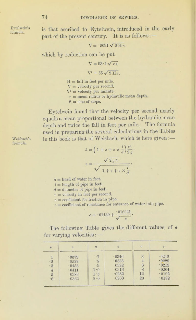 Evtelwein's formula. Weisbach's formula. is that ascribed to Eytelweiii, introduced in the early- part of the present century. It is as follows:— V = -9091 VYhT-. which by reduction can be put V = 93-4^77. V = 55 sfYn'r. H = fall in feet per mile. V = velocity per second. V' = velocity per minute. r = mean radius or hydraulic mean depth. S = sine of slojie. Eytelwein found that the velocity per second nearly equals a mean proportional between the hydraulic mean depth and twice the fall in feet per mile. The formula used in preparing the several calculations in the Tables in this book is that of Weisbach, which is here given :— ^^ = (l + ^ + ^^d)2-^- V 2(7 A V = + e + c X h = head of water in feet. / = length of pipe in feet. d = diameter of pipe in feet. V — velocity in feet per second, c = coefScient for friction in pipe. e - coefficient of resistance for entrance of water into pipe. „ -016921 c = • 01139 + —I V V The following Table gives the diflferent values of c for varying velocities :— D c 1 c •1 •0679 •7 •0346 3 •0242 •2 •0522 •8 ■0333 4 •0229 •3 •0453 •9 •0322 6 •0213 •4 •0411 1-0 •0313 8 •0204 •5 •0383 1-5 •0282 12 •0192 •6 •0362 2-0 •0-263 20 •0182