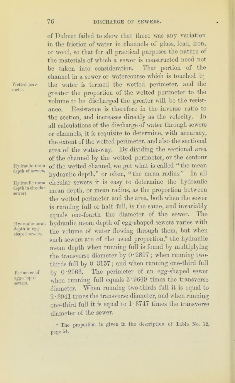 of Dubiiat failed to sliow tliat there was any variation in the friction of water in channels of glass, lead, iron, or wood, so that for all practical jDurposes the natnre of the materials of which a sewer is constructed need not be taken into consideration. That portion of the channel in a sewer or watercourse which is touched b;^ Wetted })eri- tlic Water is termed the wetted perimeter, and the greater the proportion of tlie wetted perimeter to the volume to be discharged the greater will be the resist- ance. Kesistance is therefore in the inverse ratio to the section, and increases directly as the velocity. In all calculations of the discharge of water through sewers or channels, it is requisite to determine, with accuracy, the extent of the wetted perimeter, and also the sectional area of the water-way. By dividing the sectional area of the channel by the wetted perimeter, or the contour Hydraulic mean of the wettcd channel, we get what is called  the mean depth of sevveis. j^y^^.^^^-^ depth, or ofteu,  the mean radius. In all Hydraulic mean circular scwers it is casy to determine the hydraulic depth mcncuiar ^^^^ depth, or mean radius, as the proportion between SG VV CIS* J- the wetted perimeter and the area, both when the sewer is running full or half full, is the same, and invariably equals one-fourth the diameter of the sewer. The Hydi-auiic mean hydrauHc mean depth of egg-shaped sewers varies with shlj^dsevS. the volume of water flowing through them, but when such sewers are of the usual proportion,* the hydraulic mean depth when running full is found by multiplying the transverse diameter by 0 ■ 2897; when running two- thirds full by 0-3157; and when running one-third full Perimeter of by 0-2066. The perimeter of an egg-shaped sewer 2wers'^°^ ^vhen running full equals 3-9649 times the transverse diameter. When running two-thirds full it is equal to 2-3941 times the transverse diameter, and when running one-third full it is equal to 1 - 3747 times the transverse diameter of the sewer. * The proportion is given in tlie description of Table No. 12, page 54.