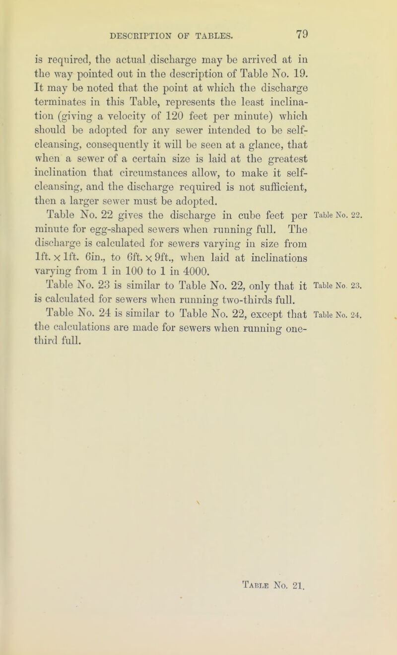 is required, the actual discharge may be arrived at in the way pointed out in the description of Table No. 19. It may be noted that the point at which the discharge terminates in this Table, represents the least inclina- tion (giving a velocity of 120 feet per minute) which should be adopted for any sewer intended to be self- cleansing, consequently it will be seen at a glance, that when a sewer of a certain size is laid at the greatest inclination that circumstances allow, to make it self- cleansing, and the discharge required is not sufficient, then a larger sewer must be adopted. Table No. 22 gives the discharge in cube feet per Table No. 22, minute for egg-shaped sewers when running full. The discharge is calculated for sewers varying in size from 1ft. X 1ft. 6in., to 6ft. X 9ft., when laid at inclinations varying from 1 in 100 to 1 in 4000. Table No. 2.3 is similar to Table No. 22, only that it Table No. 23. is calculated for sewers when running two-thirds full. Table No. 24 is similar to Table No. 22, except that Table No. 24. the calculations are made for sewers when running one- third full. Table No. 21.