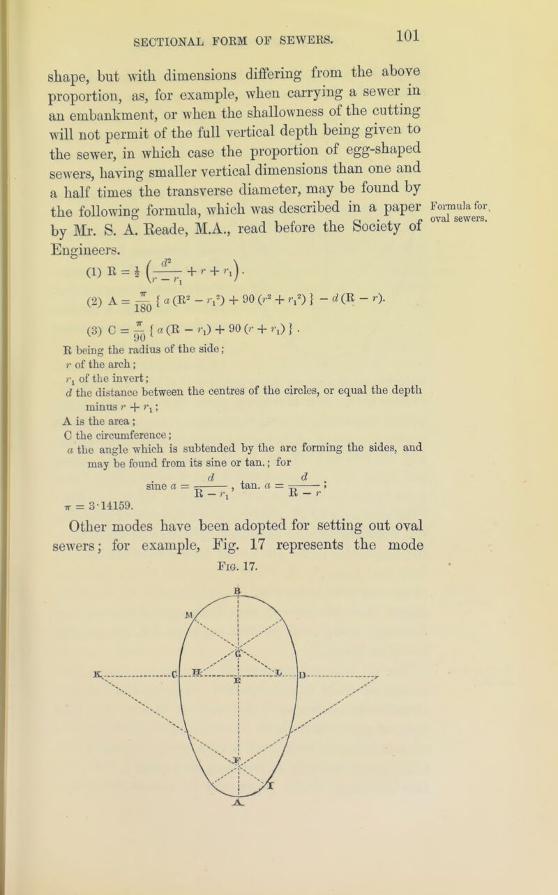 shape, but with dimensions differing from the above proportion, as, for example, when carrying a sewer in an embankment, or when the shallowness of the cutting will not permit of the full vertical depth being given to the sewer, in which case the proportion of egg-shaped sewers, having smaller vertical dimensions than one and a half times the transverse diameter, may be found by the following formula, which was described in a paper by Mr. S. A. Reade, M.A., read before the Society of ^ Encjineers. (2) A=-^^{a (E^ - >Y) + 90 (r^ + r,^) } - d (E - r). (3) C = ^ { a (E - >;) + 90 (r + r,) } . E being the radius of the side; »• of the ai'ch ; rj of the invert; d the distance between the centres of the circles, or equal the depth minus r + t\ ', A is the area; C the circumference ; a the angle which is subtended by the arc forming the sides, and may be found from its sine or tan.; for sine a = — , tan. a = — . E — rj K — r TT = 3-14159. Other modes have been adopted for setting out oval sewers; for example, Fig. 17 represents the mode Fig. 17.