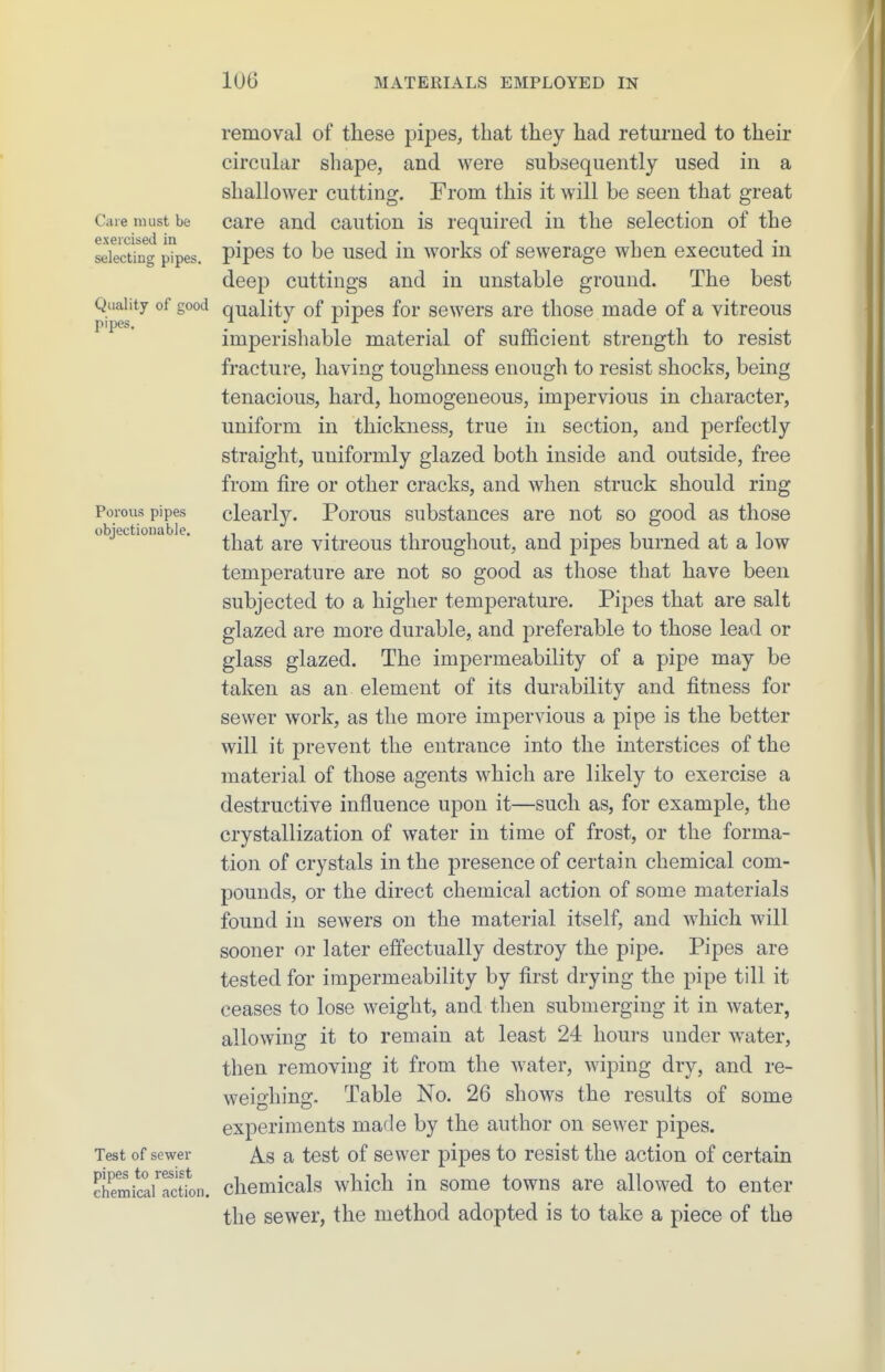 Care must be exercised in selecting pipes. Quality of good pipes. Porous pipes objectionable. Test of sewer pipes to resist chemical action. removal of these pipes, that they had returned to their circular shape, and were subsequently used in a shallower cutting. From this it will be seen that great care and caution is required in the selection of the pipes to be used in works of sewerage when executed in deep cuttings and in unstable ground. The best quality of pipes for sewers are those made of a vitreous imperishable material of sufficient strength to resist fracture, having toughness enough to resist shocks, being tenacious, hard, homogeneous, impervious in character, uniform in thickness, true in section, and perfectly straight, uniformly glazed both inside and outside, free from fire or other cracks, and when struck should ring clearly. Porous substances are not so good as those that are vitreous throughout, and pipes burned at a low temperature are not so good as those that have been subjected to a higher temperature. Pipes that are salt glazed are more durable, and preferable to those lead or glass glazed. The impermeability of a pipe may be taken as an element of its durability and fitness for sewer work, as the more impervious a pipe is the better will it prevent the entrance into the interstices of the material of those agents which are likely to exercise a destructive influence upon it—such as, for example, the crystallization of water in time of frost, or the forma- tion of crystals in the presence of certain chemical com- pounds, or the direct chemical action of some materials found in sewers on the material itself, and which will sooner or later effectually destroy the pipe. Pipes are tested for impermeability by first drying the pipe till it ceases to lose weight, and then submerging it in water, allowing it to remain at least 24 hours under water, then removing it from the water, wiping dry, and re- weighing. Table No. 26 shows the results of some experiments made by the author on sewer pipes. As a test of sewer pipes to resist the action of certain chemicals which in some towns are allowed to enter the sewer, the method adopted is to take a piece of the