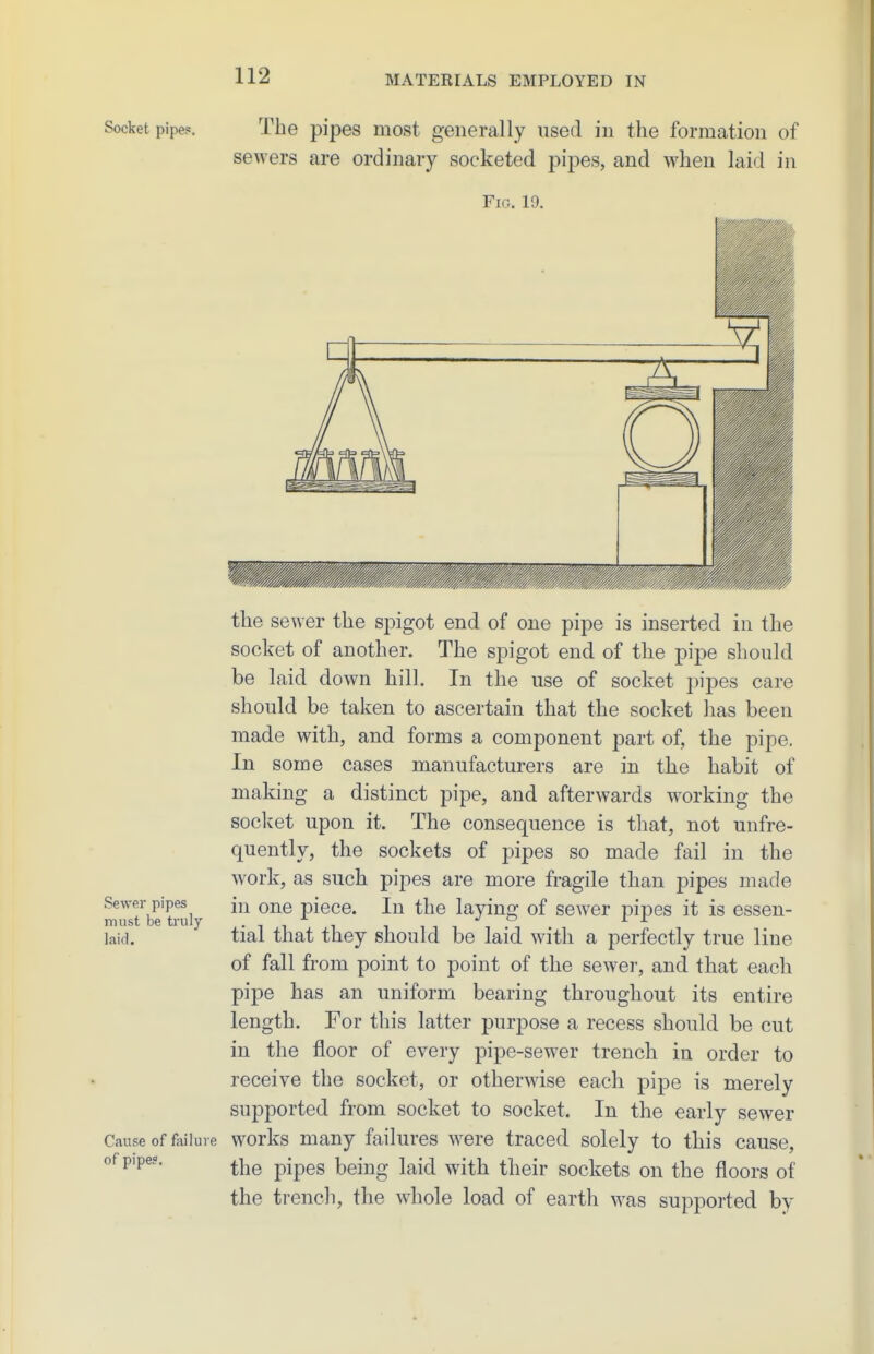 Socket pipe?. Sewer pipes must be truly laid. Cause of failure of pipe?. The pipes most generally used in the formation of sewers are ordinary socketed pij^es, and when laid in Fig. 19. the sewer the spigot end of one pipe is inserted in the socket of another. The spigot end of the pipe should be laid down hil]. In the use of socket pipes care should be taken to ascertain that the socket has been made with, and forms a component part of, the pipe. In some cases manufacturers are in the habit of making a distinct pipe, and afterwards working the socket upon it. The consequence is that, not unfre- quently, the sockets of pipes so made fail in the work, as such pipes are more fragile than pipes made in one piece. In the laying of sewer pipes it is essen- tial that they should be laid with a perfectly true line of fall from point to point of the sewer, and that each pipe has an uniform bearing throughout its entire length. For this latter purpose a recess should be cut in the floor of every pipe-sewer trench in order to receive the socket, or otherwise each pipe is merely supported from socket to socket. In the early sewer works many failures were traced solely to this cause, the pipes being laid with their sockets on the floors of the trench, the whole load of earth was supported by