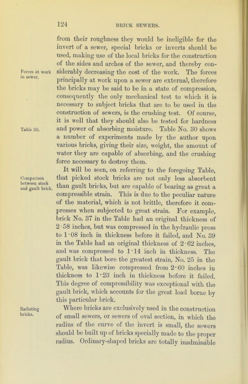 m sewer. from their roughness tliey wonld be ineligible for the invert of a sewer, special bricks or inverts should be used, making use of the local bricks for the construction of the sides and arches of the sewer, and thereby con- Forces at work siderably decreasing the cost of the work. The forces principally at work upon a sewer are external, therefore the bricks may be said to be in a state of compression, consequently the only mechanical test to which it is necessary to subject bricks that are to be used in the construction of sewers, is the crushing test. Of course, it is well that they should also be tested for hardness Table 30. and powcr of absorbing moisture. Table No. 30 shows a number of experiments made by the author upon various bricks, giving their size, weight, the amount of water they are capable of absorbing, and the crushing force necessary to destroy them. It will be seen, on referring to the foregoing Table, Comparison that picked stock bricks are not only less absorbent aacTgauit bJkk. gault bricks, but are capable of bearing as great a compressible strain. This is due to the peculiar nature of the material, which is not brittle, therefore it com- presses when subjected to great strain. For example, brick No. 37 in the Table had an original thickness of 2-58 inches, but was compressed in the hydraulic press to 1 • 08 inch in thickness before it failed, and No. 39 in the Table had an original thickness of 2-62 inches, and was compressed to 1-14 inch in thickness. The gault brick that bore the greatest strain. No. 25 in the Table, was likewise compressed from 2 • 60 inches in thickness to 1*23 inch in thickness before it failed. This degree of compressibility was exceptional with the gault brick, which accounts for the great load borne by this particular brick. Radiating Where bricks are exclusively used in the construction of small sewers, or sewers of oval section, in which the radius of the curve of the invert is small, the sewers should be built up of bricks specially made to the proper radius. Ordinary-shaped bricks are totally inadmissible bricks.