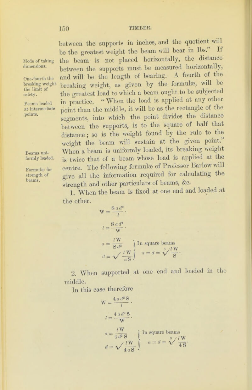 Mode of taking dimensions. One-fourth the brea]<ing weiglit the limit of safety. Beams loaded at intermediate points. Beams uni- formly loaded. Formulae for strength of beams. between the supports in inches, and the quotient will be the greatest weight the beam will bear in lbs. If the beam is not placed horizontally, the distance between the supports must be measured horizontally, and will be the length of bearing. A fourth of the breaking weight, as given by the formulae, will bo the greatest load to which a beam ought to be subjected in practice.  When the load is applied at any other point than the middle, it will be as the rectangle of the segments, into which the point divides the distance between the supports, is to the square of half that distance; so is the weight found by the rule to tlie weight the beam will sustain at the given point. When a beam is uniformly loaded, its breaking weight is twice that of a beam whose load is applied at the centre. The following formulae of Professor Barlow will give all the information required for calculating the strength and other particulars of beams, &c. 1. When the beam is fixed at one end and loaded at the other. S rt zw a - / nv ^ rt b In square beams 3 /ZW 2. When supported at one end and loaded in the middle. In this case therefore 4:ad'^S W = a = 4 a d S W rw_ ZW 4aS In square beams 3 /ZW « = cZ= V Jg-