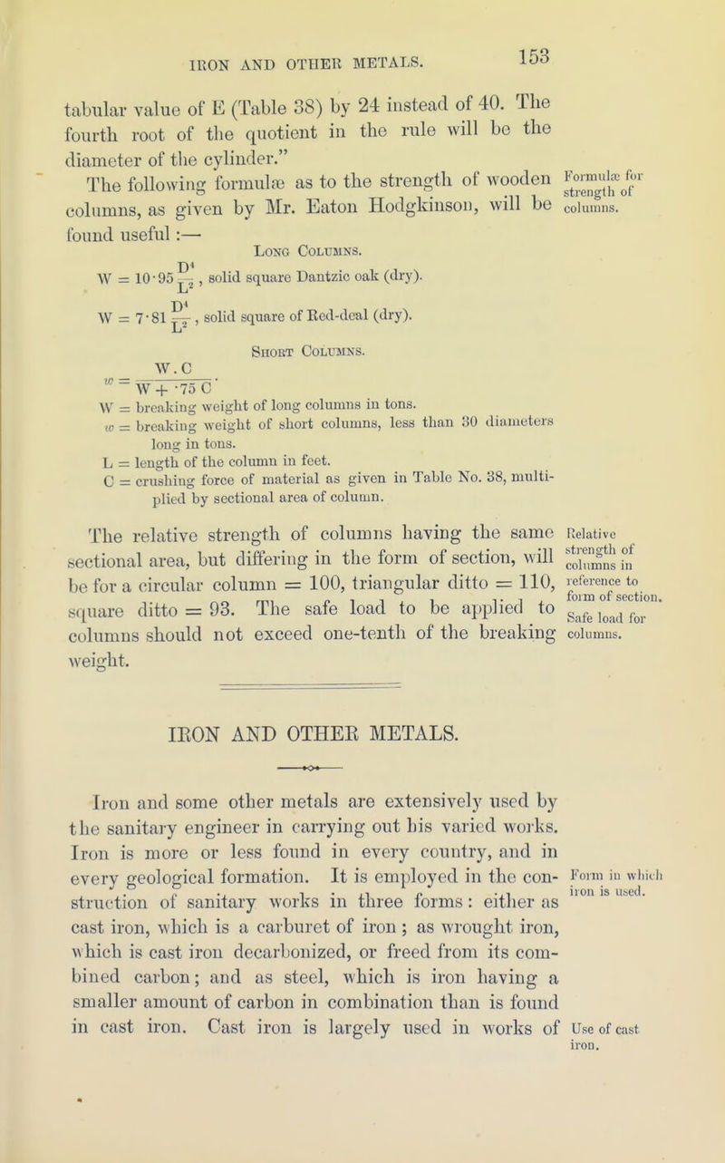 tabular value of E (Table 38) by 24 instead of 40. The fourth root of the quotient in the rule will be the diameter of the cylinder. The following formulae as to the strength of wooden j.'^' columns, as given by Mr. Eaton Hodgkinson, will be columns, found useful:— Long Columns. W = 10 • 95 , solid square Dantzic oak (dry). 7-81 j-^ , solid square of Eed-deal (dry). Short Columns. W.C w = W+ -75 C W = breaking weight of long columns in tons. breaking weight of short columns, less than 30 diameters it' long in tons. L = length of the column in feet. C = crushing force of material as given in Table No. 38, multi- plied by sectional area of column. The relative strength of columns having the same Relative sti'Gn til of sectional area, but differing in the form of section, will '^^''^^,,11, be for a circular column = 100, triangular ditto = 110, reference to ^« rni 1 1 i 1 T 1 i form of section. square ditto = 93. The safe load to be appJied to gj,fg j^^^^j j^^,. columns should not exceed one-tenth of the breaking columns, weight. IKON AND OTHEE METALS. Iron and some other metals are extensively used by the sanitaiy engineer in carrying out his varied woi'ks. Iron is more or less found in every country, and in every geological formation. It is employed in the con- ^^orm m whkh struction of sanitary works in three forms: either as ' cast iron, which is a carburet of iron ; as wrought iron, which is cast iron decarbonized, or freed from its com- bined carbon; and as steel, which is iron having a smaller amount of carbon in combination than is found in cast iron. Cast iron is largely used in works of Use of cast iron.
