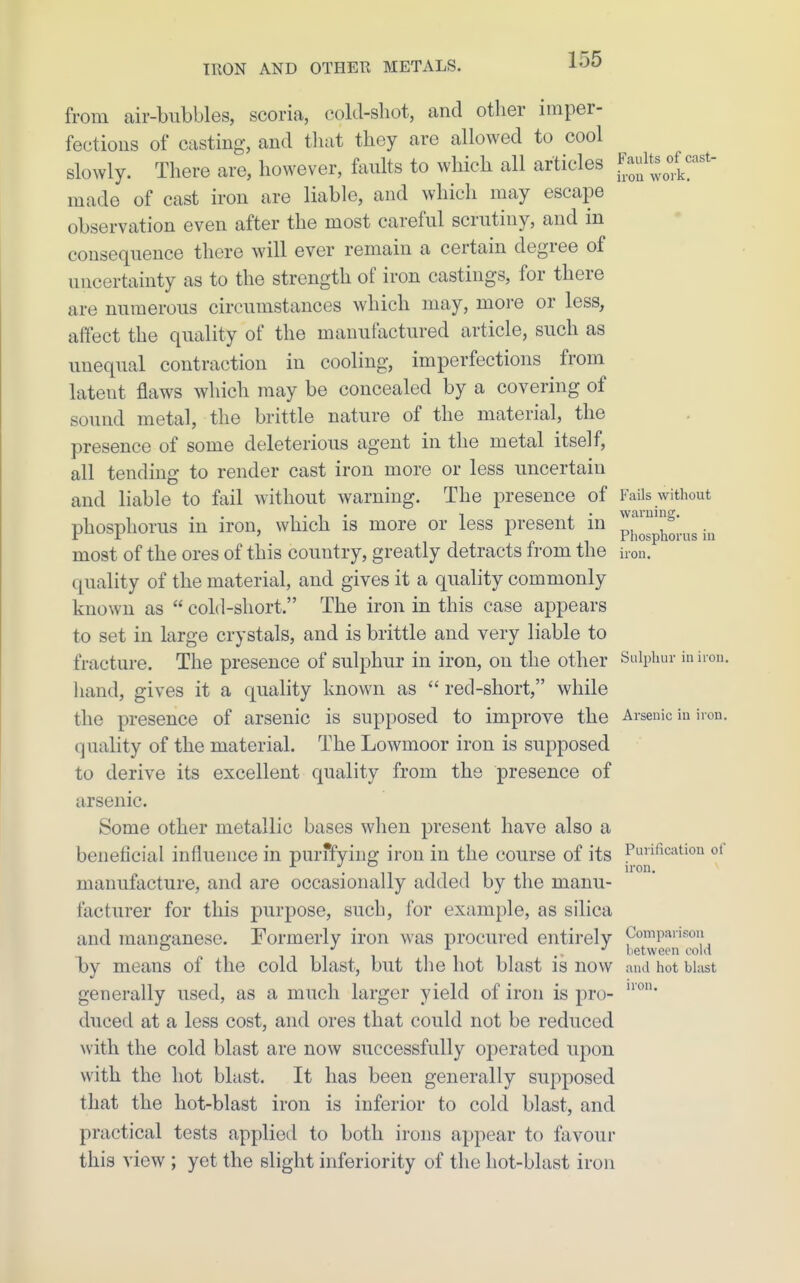 from air-bubbles, scoria, cold-shot, and other imper- fections of casting, and tliat they are allowed to cool slowly. There are, however, faults to which all articles llf^^^';''' made of cast iron are liable, and which may escape observation even after the most careful scrutiny, and in consequence there will ever remain a certain degree of uncertainty as to the strength of iron castings, for there are numerous circumstances which may, more or less, affect the quality of the manufactured article, such as unequal contraction in cooling, imperfections from latent flaws which may be concealed by a covering of sound metal, the brittle nature of the material, the presence of some deleterious agent in the metal itself, all tending to render cast iron more or less uncertain and liable to fail without warning. The presence of Fails without phosphorus in iron, which is more or less present in p|[^pj^jj.^^g most of the ores of this country, greatly detracts from the iron, quality of the material, and gives it a quality commonly known as  cold-short. The iron in this case appears to set in large crystals, and is brittle and very liable to fracture. The presence of sulphur in iron, on the other Sulphur in iron, liand, gives it a quality known as  red-short, while the presence of arsenic is supposed to improve the Arsenic in iron, quality of the material. The Lowmoor iron is supposed to derive its excellent quality from the presence of arsenic. Some other metallic bases when present have also a beneficial influence in purffying iron in the course of its Purification of manufacture, and are occasionally added by the manu- facturer for this purpose, such, for example, as silica and manganese. Formerly iron was procured entirely Compaiison between cold by means of the cold blast, but tlie hot blast is now and hot blast generally used, as a much larger yield of iron is pro- duced at a less cost, and ores that could not be reduced with the cold blast are now successfully operated upon with the hot blast. It has been generally supposed that the hot-blast iron is inferior to cold blast, and practical tests applied to both irons appear to favour this view ; yet the slight inferiority of the hot-blast iron