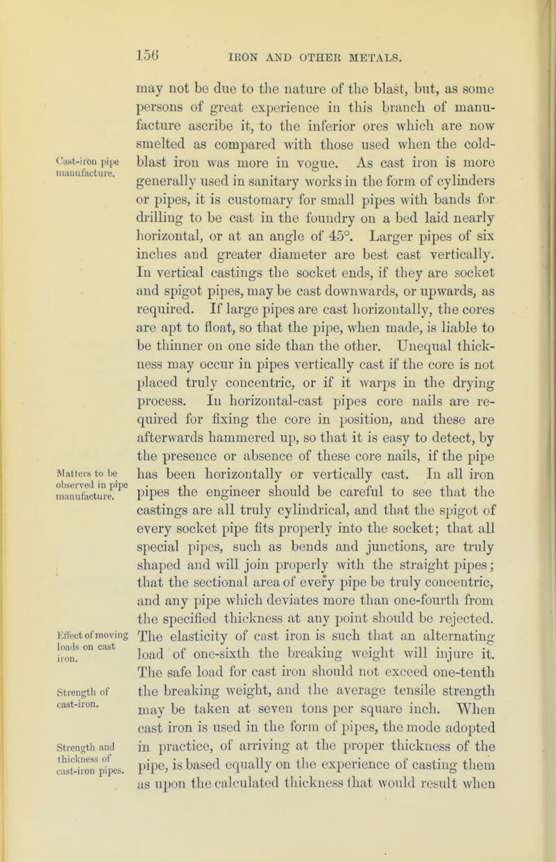 150 Cast-iron pijK; niauufactuie. Matters to be observed in pipe manufacture. EtVect of moving loads on cast iron. Strength of cast-iron. Strength and thickness of cast-iron pipes. may not be due to the nature of the blast, but, as some persons of great experience in this branch of manu- facture ascribe it, to the inferior ores which are now smelted as compared with those used when the cold- blast iron was more in vogue. As cast iron is more generally used in sanitary works in the form of cylinders or pipes, it is customary for small pipes with bands for drilling to be cast in the foundry on a bed laid nearly horizontal, or at an angle of 45°. Larger pipes of six inches and greater diameter are best cast vertically. In vertical castings the socket ends, if they are socket and spigot pipes, may be cast downwards, or uj)wards, as required. If large pipes are cast horizontally, the cores are apt to float, so that the pipe, when made, is liable to be thinner on one side than the other. Unequal thick- ness may occur in pipes vertically cast if the core is not placed truly concentric, or if it warps in the drying process. In horizontal-cast pipes core nails are re- quired for fixing the core in position, and these are afterwards hammered up, so that it is easy to detect, by the presence or absence of these core nails, if the pipe has been horizontally or vertically cast. In all iron pij)es the engineer should be careful to see that the castings are all truly cylindrical, and that the spigot of every socket pipe fits properly into the socket; that all special pipes, such as bends and junctions, are truly shaped and will join properly with the straight j^ipes; that the sectional area of every pipe be truly concentric, and any pipe which deviates more than one-fourth from the specified thickness at any point should be rejected. The elasticity of cast iron is such that an alternating- load of one-sixth the breaking weight will injure it. The safe load for cast iron should not exceed one-tenth the breaking weight, and the average tensile strength may be taken at seven tons per square inch. When cast iron is used in the form of pipes, the mode adopted in practice, of arriving at the proper thickness of the pipe, is based equally on the experience of casting them as upon the calculated thickness that would result when