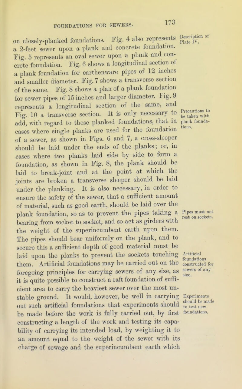 on closely-planked foundations. Fig. 4 also represents Descrip^on of a 2-feet sewer upon a plank and concrete foundation. Fig. 5 represents an oval sewer upon a plank and con- crete foundation. Fig. 6 shows a longitudinal section of a plank foundation for earthenware pipes of 12 inches and smaller diameter. Fig. 7 shows a transverse section of the same. Fig. 8 shows a plan of a plank foundation for sewer pipes of 15 inches and larger diameter. Fig. 9 represents a longitudinal section of the same, and Fig. 10 a transverse section. It is only necessary to ^'^X'^with add with reo-ard to these planked foundations, that in piank founda- cases where single planks are used for the foundation of a sewer, as shown in Figs. 6 and 7, a cross-sleeper should be laid under the ends of the planks; or, in cases where two planks laid side by side to form a foundation, as shown in Fig. 8, the plank should be laid to break-joint and at the point at which the joints are broken a transverse sleeper should be laid under the planking. It is also necessary, in order to ensure the safety of the sewer, that a sufficient amount of material, such as good earth, should be laid over the plank foundation, so as to prevent the pipes taking a P;P«;^°;^^^^^^^^^ bearing from socket to socket, and so act as girders with the weight of the superincumbent earth upon them. The pipes should bear uniformly on the plank, and to secure this a sufficient depth of good material must be laid upon the planks to prevent the sockets touching ^J^^^^^J^'^^J^^^^ them. Artificial foundations may be carried out on the constructed for foregoing principles for carrying sewers of any size, as gj^^^'^ '^ it is quite possible to construct a raft foundation of suffi- cient area to carry the heaviest sewer over the most un- stable ground. It would, however, be well in carrying Experiments out such artificial foundations that experiments should l^Wst new be made before the work is fully carried out, by first foundations, constructing a length of the work and testing its capa- bility of carrying its intended load, by weighting it to an amount equal to the weight of the sewer with its charge of sewage and the superincumbent earth which