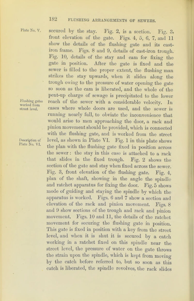 Plate No. V. secured by the stay. Fig. 2, is a section. Fig. 3, front elevation of the gate. Figs. 4, 5, 6, 7, and 11 show the details of the flushing gate and its cast- iron frame. Figs. 8 and 9, details of cast-iron trough. Fig. 10, details of the stay and cam for fixing the gate in position. After the gate is fixed and the sewer is filled to the proper extent, the flushing man strikes the stay upwards, when it slides along the trough owing to the pressure of water opening the gate so soon as the cam is liberated, and the whole of the pent-up charge of sewage is precipitated to the lower Flushing gates rcach of the sewer with a considerable velocity. In worked nom i i i i street level. cascs whcro wliole doors are used, and the sewer is running nearly full, to obviate the inconvenience that would arise to men approaching the door, a rack and pinion movement should be provided, which is connected with the flushing gate, and is worked from the street Description of level, as shown in Plate YI. Fig. 1 in this plate shows ate 0. V I. ^j^^ pj^^ ^^.^j^ ^j^^ flushing gate fixed in position across the sewer: the stay in this case is attached to a rack that slides in the fixed trough. Fig. 2 shows the section of the gate and stay when fixed across the sewer. Fig. 3, front elevation of the flushing gate. Fig. 4, plan of the shaft, showing in the angle the spindle and ratchet apparatus for fixing the door. Fig. 5 shows mode of guiding and staying the spindle by which the apparatus is worked. Figs. 6 and 7 show a section and elevation of the rack and pinion movement. Figs. 8 and 9 show sections of the trough and rack and pinion movement. Figs. 10 and 11, the details of the ratchet movement for securing the flushing gate in position. This gate is fixed in position with a key from the street level, and when it is shut it is secured by a catch working in a ratchet fixed on this spindle near the street level, the pressure of water on the gate throws the strain upon the spindle, which is kept from moving by the catch before referred to, but so soon as this catch is liberated, the spindle revolves, the rack slides