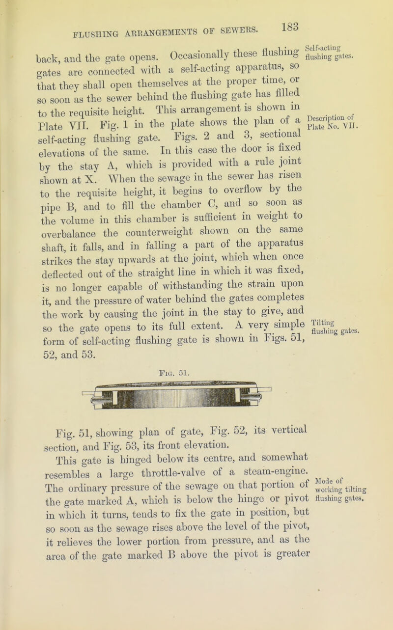 back, and the gate opens. Occasionally these llushmg ^'J^hing grates. gates are connected with a self-acting apparatus, so that they shall open themselves at the proper time or so soon as the sewer behind the flushing gate has filled to the requisite height. This arrangement is shown m Plate VII. Fig. 1 in the plate shows the plan of a ^e-pt-^ self-acting flushing gate. Figs. 2 and 3, sectiona elevations of the same. lu this case the door is fixed by the stay A, which is provided with a rule joint shown at X. When the sewage in the sewer has risen to the requisite height, it begins to overflow by the pipe B, and to fill the chamber 0, and so soon as the volume in this chamber is sufficient in weight to overbalance the counterweight shown on the same shaft, it falls, and in falling a part of the apparatus strikes the stay upwards at the joint, which when once deflected out of the straight line in which it was fixed, is no longer capable of withstanding the strain upon it, and the pressure of water behind the gates completes the work by causing the joint in the stay to give, and so the gate opens to its full extent. A very simple form of self-acting flushing gate is shown in Figs. 51, 52, and 53. Fig. 51. Illlllllll illll! Fig. 51, showing plan of gate. Fig. 52, its vertical section, and Fig. 53, its front elevation. This gate is hinged below its centre, and somewhat resembles a large throttle-valve of a steam-engine. The ordinary pressure of the sewage on that portion of JJ°^4°g tilting the gate marked A, which is below the hinge or pivot flushing gates, in which it turns, tends to fix the gate in position, but so soon as the sewage rises above the level of the pivot, it reheves the lower portion from pressure, and as the area of the gate marked B above the pivot is greater