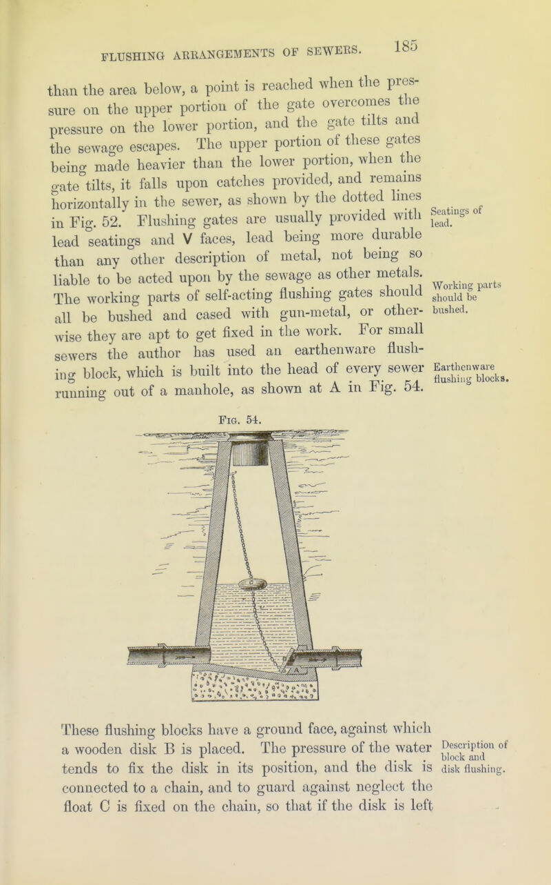 than the area below, a point is reached when the pres- sure on the upper portion of the gate overcomes the pressure on the lower portion, and the gate tilts and the sewage escapes. The upper portion of these gates being made heavier than the lower portion, when the gate tilts, it falls upon catches provided, and remains horizontally in the sewer, as shown by the dotted lines in Fig. 52. Flushing gates are usually provided with Seat;S^« lead seatings and V faces, lead being more durable than any other description of metal, not being so liable to be acted upon by the sewage as other metals ^ The working parts of self-acting flushing gates should ^^^^^^^ all be bushed and cased with gun-metal, or other- bushed, wise they are apt to get fixed in the work. For small sewers the author has used an earthenware flush- ing block, which is built into the head of every sewer running out of a manhole, as shown at A m ± ig. 54. Fig. 54. These flushing blocks have a ground face, against which a wooden disk B is placed. The pressure of the water Description of tends to fix the disk in its position, and the disk is disk flushing. connected to a chain, and to guard against neglect the float C is fixed on the chain, so that if the disk is left
