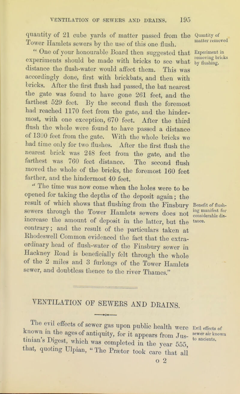 quantity of 21 cube yards of matter passed from the Quantity of Tower Hamlets sewers by the use of this one flush. ^'^^^^^ lemove  One of your honourable Board then susfo-ested that Experiment in 1' 111 'ill bii 'Ji' experiments should be made with bricks to see what ?yXshfng.^ ' distance the flush-water would afiect them. This was accordingly done, first with brickbats, and then with bricks. After the first flush had passed, the bat nearest the gate was found to have gone 261 feet, and the farthest 529 feet. By the second flush the foremost had reached 1170 feet from the gate, and the hinder- most, with one exception, 670 feet. After the third flush the whole were found to have passed a distance of 1300 feet from the gate. With the whole bricks we had time only for two flushes. xYfter the first flush the nearest brick was 248 feet from the gate, and the farthest was 760 feet distance. The second flush moved the whole of the bricks, the foremost 160 feet farther, and the hindermost 40 feet.  The time was now come when the holes were to be opened for taking the depths of the deposit again; the result of which shows that flushing from the Finsbury Benefit of flush- sewers through the Tower Hamlets sewers does not ZmSI^I mcrease tlie amount of deposit in the latter, but the tance. contrary; and the result of the particulars taken at Rhodeswell Common evidenced tlie fact that the extra- ordinary head of flush-water of the Finsbury sewer in Hackney Road is beneficially felt through the whole of the 2 miles and 3 furlongs of the Tower Hamlets sewer, and doubtless tlience to the river Thames. VENTILATION OF SEWERS AND DRAINS. The evil effects of sewer gas upon public health were Evil effects of Known m the ages of antiquity, for it appears from Jus- ^«^er air known tinian's Digest, which was completed in the year 555 that, quoting Ulpian, « The Praetor took care that all o 2