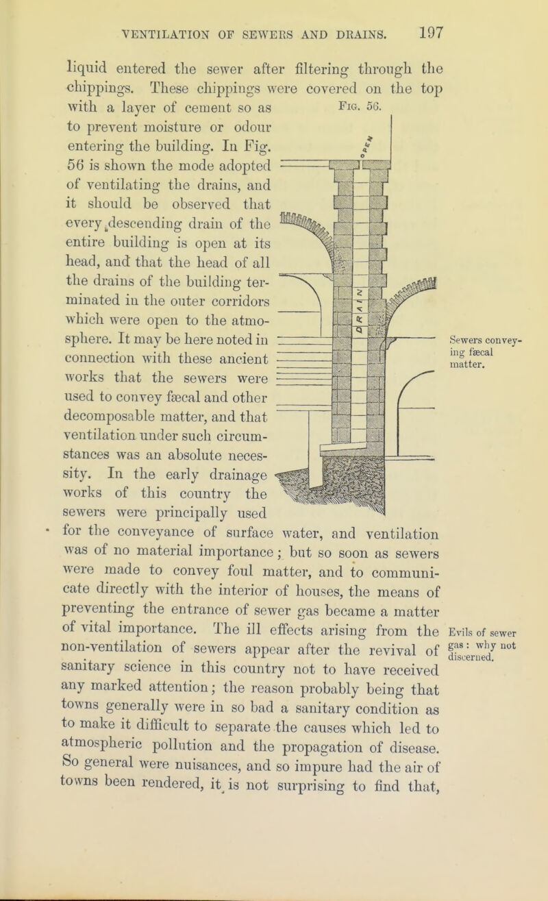 Fig. 56. Sewers convey- ing faecal matter. liquid entered the sewer after filtering through the chippings. These chippings were covered on the top with a layer of cement so as to prevent moisture or odour entering the building. In Fig. 56 is shown the mode adopted of ventilating the drains, and it should be observed that every ^descending drain of the entire building is open at its head, and that the head of all the drains of the building ter- minated in the outer corridors which were open to the atmo- sphere. It may be here noted in connection with these ancient works that the sewers were used to convey fiecal and other decomposable matter, and that ventilation under such circum- stances was an absolute neces- sity. In the early drainage works of this country the sewers were principally used for the conveyance of surface water, and ventilation was of no material importance; but so soon as sewers were made to convey foul matter, and to communi- cate directly with the interior of houses, the means of preventing the entrance of sewer gas became a matter of vital importance. The ill effects arising from the Evils of sewer non-ventilation of sewers appear after the revival of dJcerred^ sanitary science in this country not to have received any marked attention; the reason probably being that towns generally were in so bad a sanitary condition as to make it difficult to separate the causes which led to atmospheric pollution and the propagation of disease. So general were nuisances, and so impure had the air of towns been rendered, it^ is not surprising to find that,