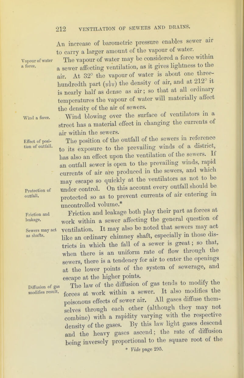 Vapour of water a force. Wind a force. Effect of posi- tion of outfall. Protection of outfall. Friction and leakage. Sewers may act as shafts. Diffusion of gas modifies result. An increase of barometric pressure enables sewer air to carry a larger amount of the vapour of water. The vapour of water may be considered a force within a sewer affecting ventilation, as it gives lightness to the air. At 32° the vapour of water is about one three- hundredth part i-^U) the density of air, and at 212° it is nearly half as dense as air; so that at all ordniary temperatures the vapour of water will materially affect the density of the air of sewers. Wind blowing over the surface of ventilators in a street has a material effect in changing the currents of air within the sewers. The position of the outfall of the sewers in reference to its exposure to the prevailing winds of a district, has also an effect upon the ventilation of the sewers. It an outfall sewer is open to the prevailing winds, rapid currents of air are produced in the sewers, and which may escape so quickly at the ventilators as not to be under control. On this account every outfall should be protected so as to prevent currents of air entering in uncontrolled volume.* Friction and leakage both play their part as forces at work within a sewer affecting the general question of ventilation. It may also be noted that sewers may act like an ordinary chimney shaft, especially in those dis- tricts in which the fall of a sewer is great; so that, when there is an uniform rate of flow through the sewers, there is a tendency for air to enter the opemngs at the lower points of the system of sewerage, and escape at the higher points. The law of the diffusion of gas tends to modify the forces at work within a sewer. It also modifies the poisonous effects of sewer air. All gases diffuse them- selves through each other (although they may not combine) with a rapidity varying with the respective density of the gases. By this law light gases descend and the heavy gases ascend; the rate of diffusion being inversely proportional to the square root of the * FicZe page 295.