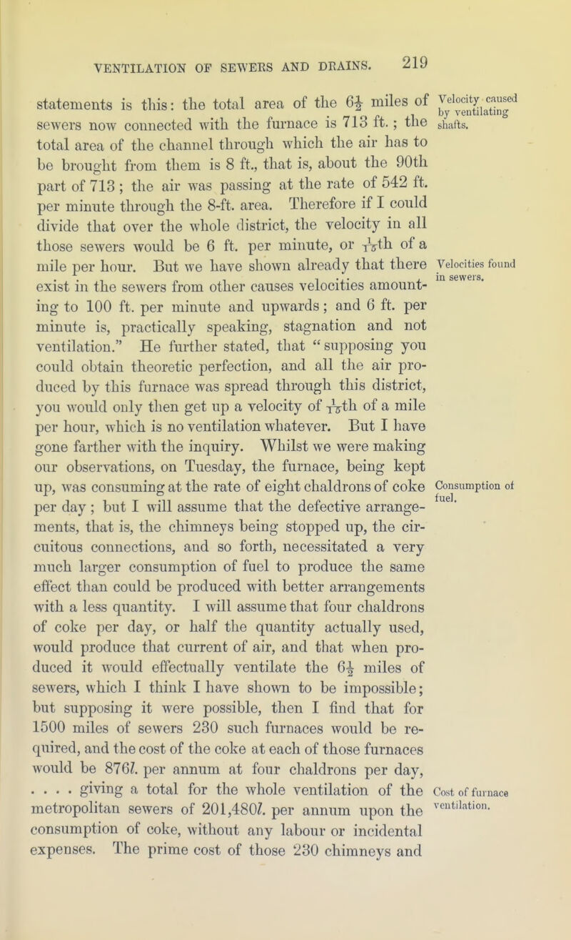 Statements is this: tlie total area of the 6^ miles of J^^^^^^I^^Xj^^l^^J^^ sewers now connected with the furnace is 713 ft.; the shafts. total area of the channel through which the air has to be brought from them is 8 ft., that is, about the 90th part of 713 ; the air was passing at the rate of 542 ft. per minute through the 8-ft. area. Therefore if I could divide that over the whole district, the velocity in all those sewers would be 6 ft. per minute, or ^th. of a mile per hour. But we have shown already that there Velocities found • • in sGwcrs exist in the sewers from other causes velocities amount- ing to 100 ft. per minute and upwards; and 6 ft. per minute is, practically speaking, stagnation and not ventilation. He further stated, that  supposing you could obtain theoretic perfection, and all the air pro- duced by this furnace was spread through this district, you would only then get up a velocity of T^ih of a mile per hour, which is no ventilation whatever. But I have gone farther with the inquiry. Whilst we were making our observations, on Tuesday, the furnace, being kept up, was consuming at the rate of eight chaldrons of coke Consumption of per day ; but I will assume that the defective arrange- ments, that is, the chimneys being stopped up, the cir- cuitous connections, and so forth, necessitated a very much larger consumption of fuel to produce the same effect than could be produced with better arrangements with a less quantity. I will assume that four chaldrons of coke per day, or half the quantity actually used, would produce that current of air, and that when pro- duced it would effectually ventilate the 6^ miles of sewers, which I think I have shown to be impossible; but supposing it were possible, then I find that for 1500 miles of sewers 230 such furnaces would be re- quired, and the cost of the coke at each of those furnaces would be 876Z. per annum at four chaldrons per day, . . . . giving a total for the whole ventilation of the Cost of furnace metropolitan sewers of 201,480Z. per annum upon the ''^'^''^tion. consumption of coke, without any labour or incidental expenses. The prime cost of those 230 chimneys and