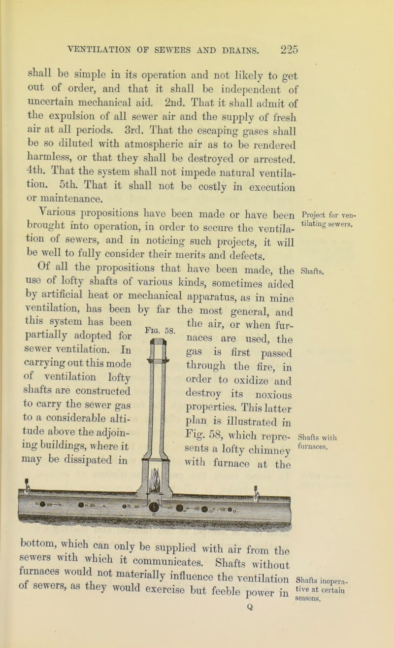 shall be simple in its operation and not likely to get out of order, and that it shall be independent of uncertain mechanical aid. 2nd. That it shall admit of the expulsion of all sewer air and the supply of fresh air at all periods. 3rd. That the escaping gases shall be so diluted with atmospheric air as to be rendered harmless, or that they shall be destroyed or arrested. 4th, That the system shall not impede natural ventila- tion. 5th. That it shall not be costly in execution or maintenance. Various propositions have been made or have been Project for ren- brought into operation, in order to secure the ventila- tion of sewers, and in noticing such projects, it will be well to fully consider their merits and defects. Of all the propositions that have been made, the Shafts, use of lofty shafts of various kinds, sometimes aided by artificial heat or mechanical apparatus, as in mine ventilation, has been by far the most general, and this system has been partially adopted for sewer ventilation. In carrying out this mode of ventilation lofty shafts are constructed to carry the sewer gas to a considerable alti- tude above the adjoin- ing buildings, where it may be dissipated in Fia. 58. the air, or when fur- naces are used, the gas is first passed through the fire, in order to oxidize and destroy its noxious properties. This latter plan is illustrated in rig. 58, which repre- Shafts with sents a lofty chimney with furnace at the bottom, which can only be supplied with air from the sewers with which it communicates. Shafts without furnaces would not materially influence the ventilation Shafts inopera- of sewers, as they would exercise but feeble power in ^'--^cerLia ■•• season K seasons, Q