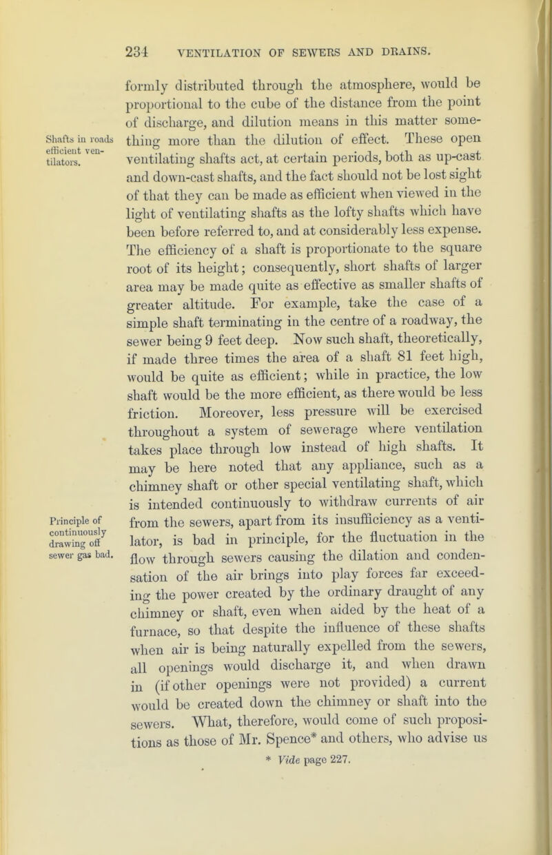Shafts iu l oads efficient ven- tilators. Principle of continuously drawing off sewer gas bad. formly distributed through the atmosphere, would be proportional to the cube of the distance from the point of discharge, and dilution means in this matter some- thing more than the dilution of effect. These open ventilating shafts act, at certain periods, both as up-cast and down-cast shafts, and the fact should not be lost sight of that they can be made as efficient when viewed in the light of ventilating shafts as the lofty shafts which have been before referred to, and at considerably less expense. The efficiency of a shaft is proportionate to the square root of its height; consequently, short shafts of larger area may be made quite as effective as smaller shafts of greater altitude. For example, take the case of a simple shaft terminating in the centre of a roadway, the sewer being 9 feet deep. Now such shaft, theoretically, if made three times the area of a shaft 81 feet high, would be quite as efficient; while in practice, the low shaft would be the more efficient, as there would be less friction. Moreover, less pressure will be exercised throughout a system of sewerage where ventilation takes place through low instead of high shafts. It may be here noted that any appliance, such as a chimney shaft or other special ventilating shaft, which is intended continuously to withdraw currents of air from the sewers, apart from its insufficiency as a venti- lator, is bad in principle, for the fluctuation in the flow through sewers causing the dilation and conden- sation of the air brings into play forces far exceed- ing the power created by the ordinary draught of any chimney or shaft, even when aided by the heat of a furnace, so that despite the influence of these shafts when air is being naturally expelled from the sewers, all openings would discharge it, and when drawn in (if other openings were not provided) a current would be created down the chimney or shaft into the sewers. What, therefore, would come of such proposi- tions as those of Mr. Spence* and others, who advise us * Ftde page 227.