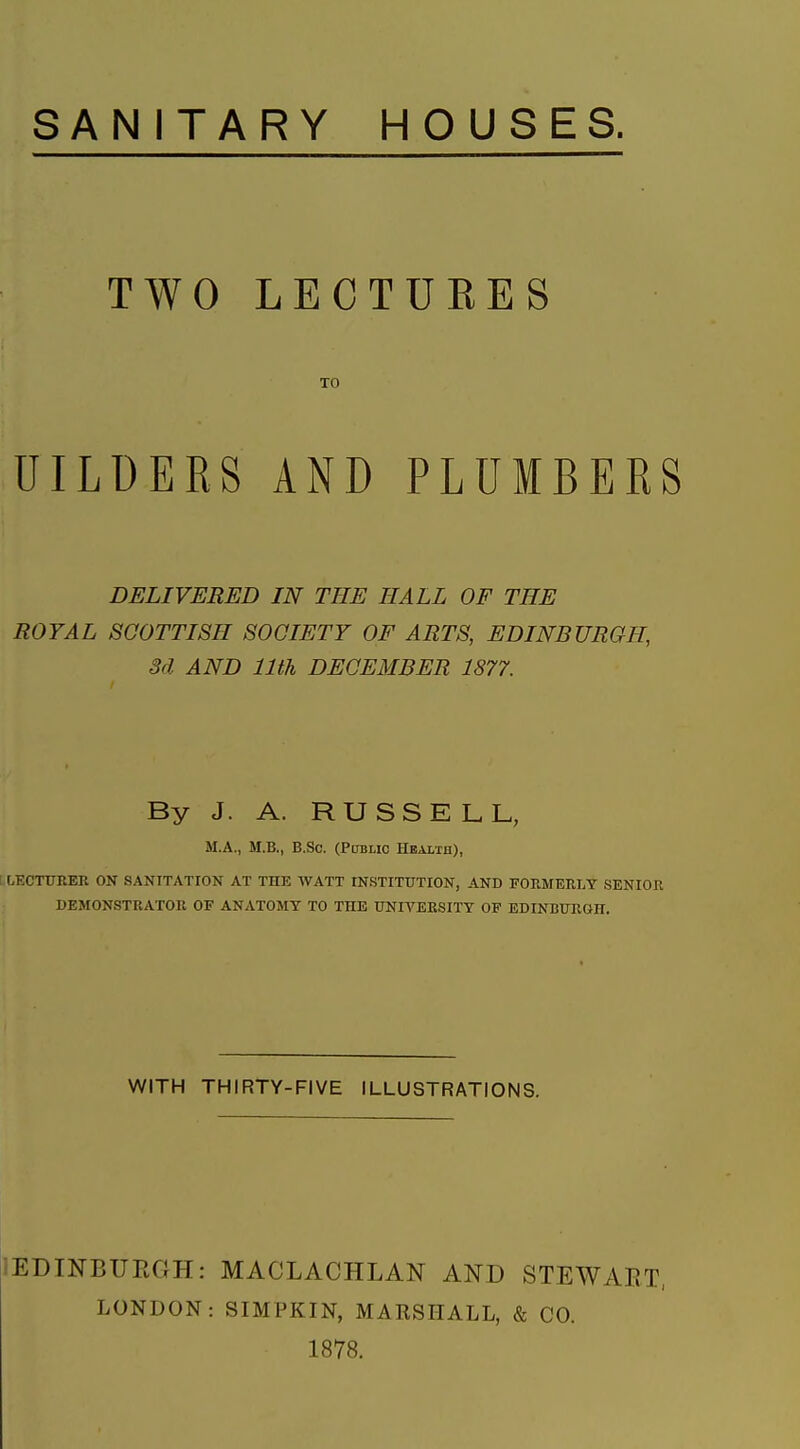 SANITARY HOUSES. TWO LECTURES TO UILDEES AND PLUIBEES DELIVERED IN THE HALL OF THE ROYAL SCOTTISH SOCIETY OF ARTS, EDINBURGH, 3d AND 11th DECEMBER 1877. By J. A. RUSSELL, M.A., M.B., B.Sc. (Public Healxh), I LECTURER ON SANITATION AT THE WATT INSTITUTION, AND FORMERLY SENIOR DEMONSTRATOR OF ANATOMY TO THE UNIVERSITY OF EDINBURGH. WITH THIRTY-FIVE ILLUSTRATIONS. lEDmBURGH: MACLACHLAN AND STEWART, LONDON: SIMPKIN, MARSHALL, & CO. 1878.