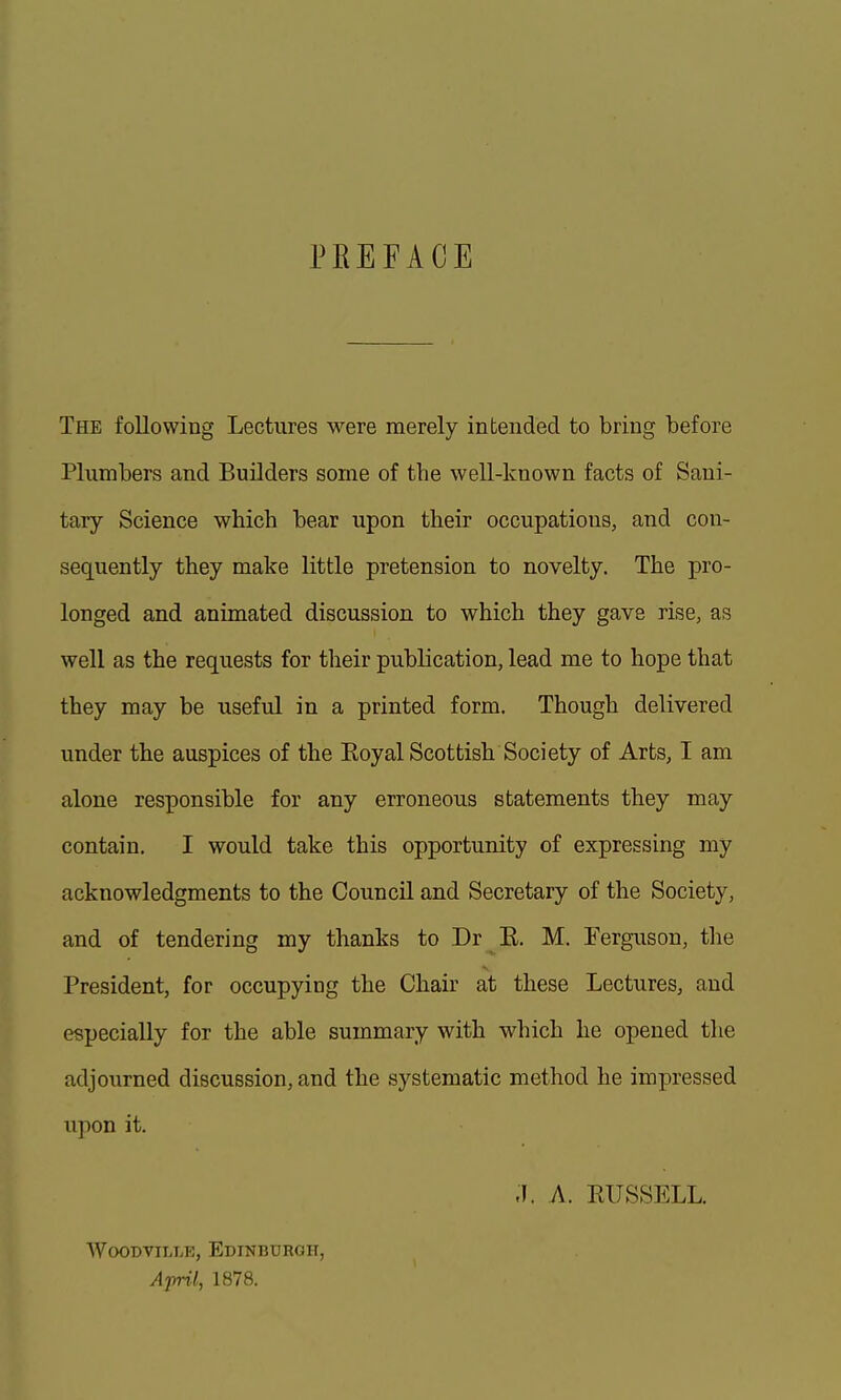 PREFACE The following Lectures M^ere merely intended to bring before Plumbers and Builders some of the well-known facts of Sani- tary Science which bear upon their occupations, and con- sequently they make little pretension to novelty. The pro- longed and animated discussion to which they gave rise, as well as the requests for their publication, lead me to hope that they may be useful in a printed form. Though delivered under the auspices of the Eoyal Scottish Society of Arts, I am alone responsible for any erroneous statements they may contain. I would take this opportunity of expressing my acknowledgments to the Council and Secretary of the Society, and of tendering my thanks to Dr E. M. Ferguson, the President, for occupying the Chair at these Lectures, and especially for the able summary with which he opened the adjourned discussion, and the systematic method he impressed upon it. ;i. A. RUSSELL. WoOBViLLR, Edinburgh, April, 1878.