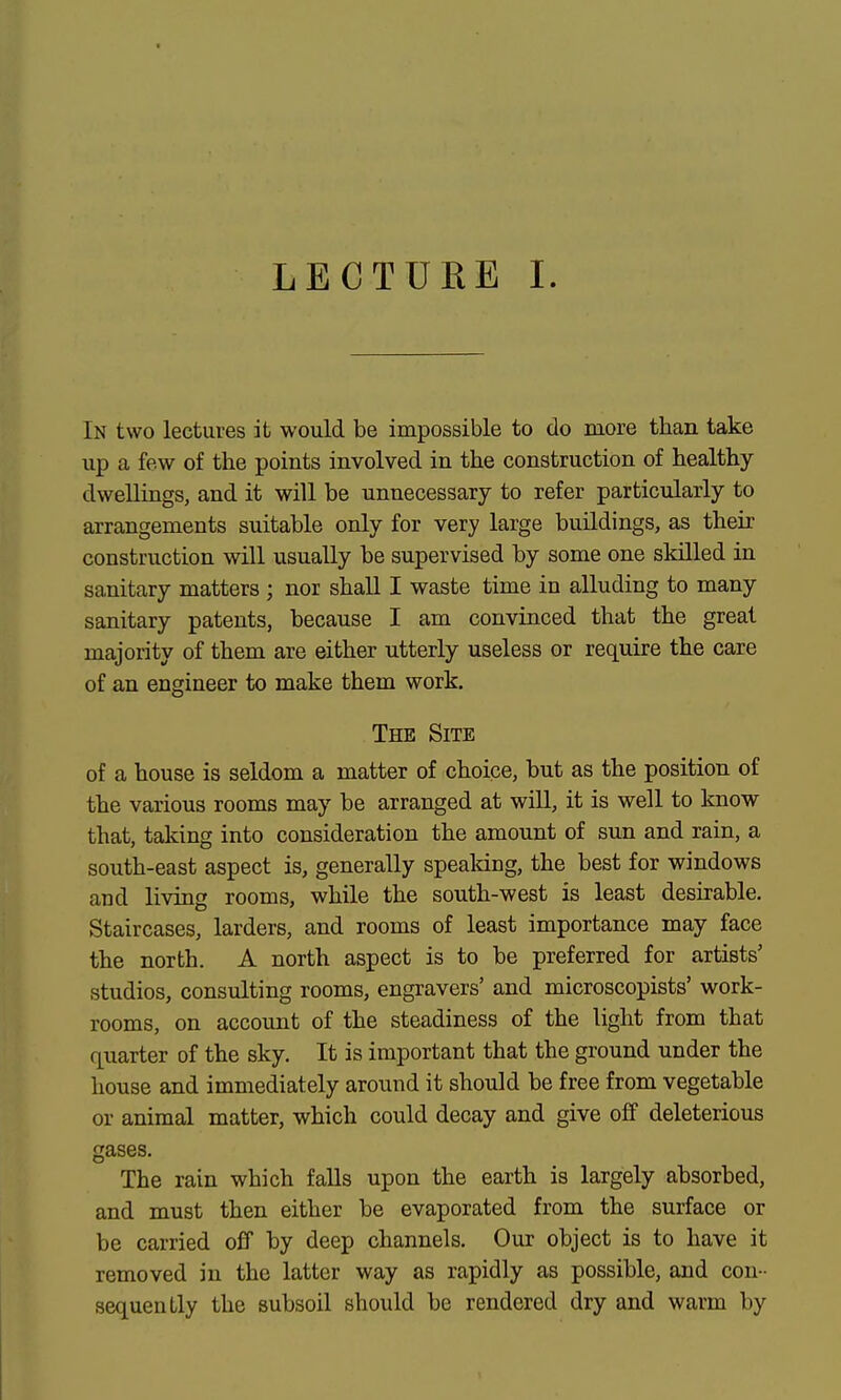 LECTURE I. In two lectures it would be impossible to do more than take up a few of the points involved in the construction of healthy- dwellings, and it will be unnecessary to refer particularly to arrangements suitable only for very large buildings, as their construction will usually be supervised by some one skilled in sanitary matters ; nor shall I waste time in alluding to many sanitary patents, because I am convinced that the great majority of them are either utterly useless or require the care of an engineer to make them work. The Site of a house is seldom a matter of choice, but as the position of the various rooms may be arranged at will, it is well to know- that, taking into consideration the amount of sun and rain, a south-east aspect is, generally speaking, the best for windows and living rooms, while the south-west is least desirable. Staircases, larders, and rooms of least importance may face the north. A north aspect is to be preferred for artists' studios, consulting rooms, engravers' and microscopists' work- rooms, on account of the steadiness of the light from that quarter of the sky. It is important that the ground under the house and immediately around it should be free from vegetable or animal matter, which could decay and give off deleterious gases. The rain which falls upon the earth is largely absorbed, and must then either be evaporated from the surface or be carried off by deep channels. Our object is to have it removed in the latter way as rapidly as possible, and con- sequently the subsoil should be rendered dry and warm by