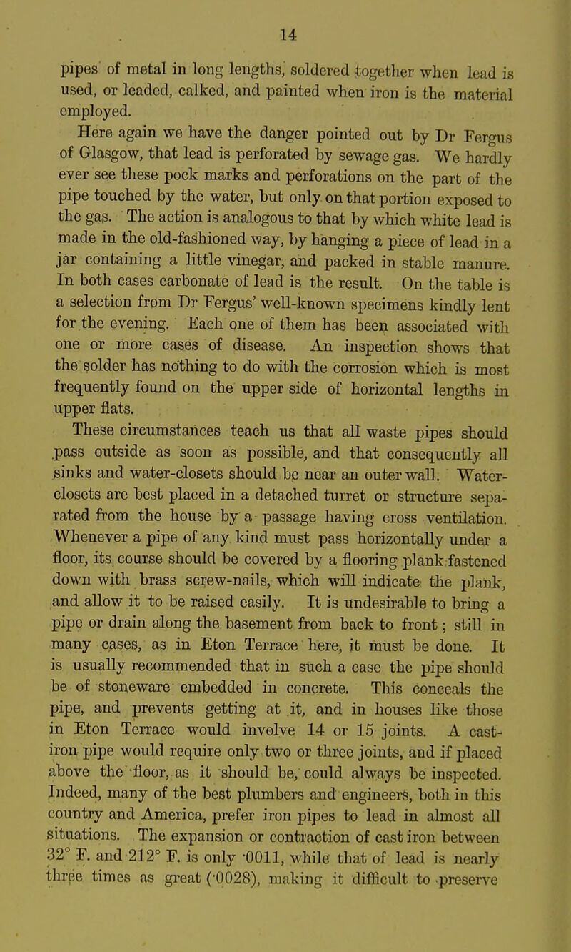 pipes of metal in long lengths,' soldered together when lead is used, or leaded, calked, and painted when iron is the material employed. Here again we have the danger pointed out by Dr Fergus of Glasgow, that lead is perforated by sewage gas. We hardly ever see these pock marks and perforations on the part of the pipe touched by the water, but only on that portion exposed to the gas. The action is analogous to that by which white lead is made in the old-fashioned way, by hanging a piece of lead in a jar containing a little vinegar, and packed in stable manure. In both cases carbonate of lead is the result. On the table is a selection from Dr Fergus' well-known specimens kindly lent for the evening. Each one of them has been associated with one or more cases of disease. An inspection shows that the solder has nothing to do with the corrosion which is most frequently found on the upper side of horizontal lengths in upper flats. These circumstances teach us that all waste pipes should ^pass outside as soon as possible, and that consequently all sinks and water-closets should be near an outer wall. Water- closets are best placed in a detached turret or structure sepa- rated from the house by a passage having cross ventilation. Whenever a pipe of any kind must pass horizontally undei' a floor, its course should be covered by a flooring plank fastened down with brass screw-nnils, which will indicate the plank, and allow it to be raised easily. It is undesirable to bring a pipe or drain along the basement from back to front; stiU in many cases, as in Eton Terrace here, it must be done. It is usually recommended that in such a case the pipe should be of stoneware embedded in concrete. This conceals the pipe, and prevents getting at it, and in houses like those in Eton Terrace would involve 14 or 15 joints. A cast- iron pipe would require only two or three joints, and if placed above the-floor, as it should be, could always be inspected. Indeed, many of the best plumbers and engineers, both in this country and America, prefer iron pipes to lead in almost all situations. The expansion or contraction of cast iron between 32° F. and 212° F. is only -0011, while that of lead is nearly three times as great (•0028), making it difficult to preserve