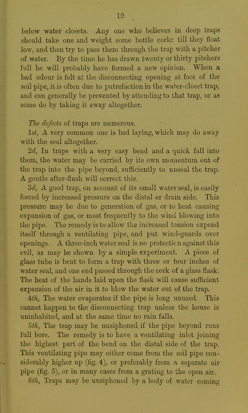 below water closets. Any one who believes in deep traps should take one and weight some bottle corkc till they float low, and then try to pass them through the trap with a pitcher of water. By the time he has drawn twenty or thirty pitchers full he will probably have formed a new opinion. Wlien a bad odour is felt at the disconnecting opening at foot of the soil pipe, it is often due to putrefaction in the water-closet trap, and can generally be prevented by attending to that trap, or as some do by taking it away altogether. The defects of traps are numerous. 1st, A very common one is bad laying, which may do away with the seal altogether. 2d, In traps with a very easy bend and a quick fall into them, the water may be carried by its own momentum out of the trap into the pipe beyond, sufficiently to unseal the trap. A gentle after-flush will correct this. Sd, A good trap, on account of its small water seal, is easily forced by increased pressure on the distal or drain side. This pressure may be due to generation of gas, or to heat causing expansion of gas, or most frequently to the wind blowing into the pipe. The remedy is to allow the increased tension expend itself through a ventilating pipe, and put wind-guards over openings. A three-inch water seal is no protecticn against this evil, as may be shown by a simple experiment, A piece of glass tube is bent to form a trap with three or four inches of water seal, and one end passed through the cork of a glass flask. The heat of the hands laid upon the flask will cause sufficient expansion of the air in it to blow the water out of the trap. 4^A, The water evaporates if the pipe is long unused. This cannot happen to the disconnecting trap unless the house is uninhabited, and at the same time no rain falls. 5th, The trap may be unsiphoned if the pipe beyond runs full bore. The remedy is to have a ventilating inlet joining the highest part of the bend on the distal side of the trap. This ventilating pipe may either come from the soil pipe con- siderably higher up (fig, 4), or preferably from a separate air pipe (fig, 5), or in many cases from a grating to the open air. 6th, Traps may be unsiphoned by a body of water coming