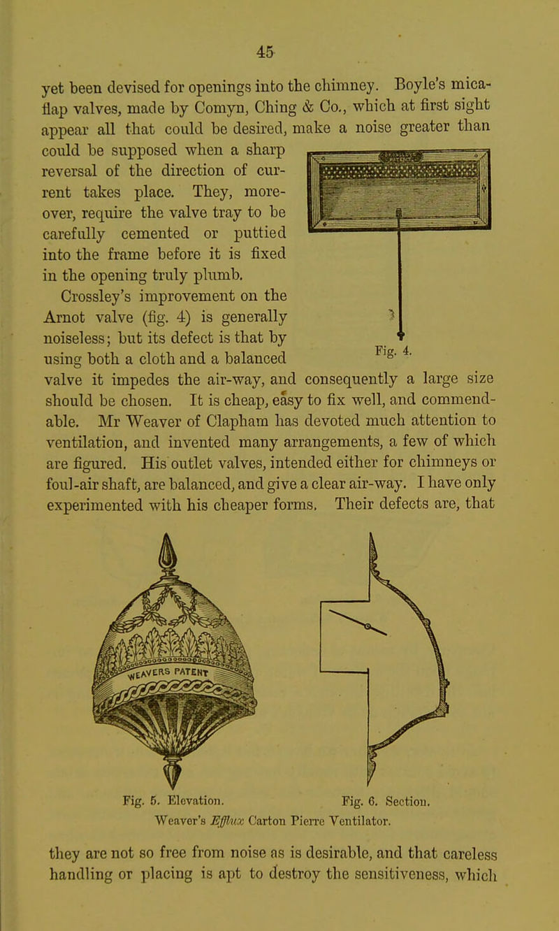 4& yet been devised for openings into the chimney. Boyle's mica- flap valves, made by Comyn, Ching & Co., which at first sight appear all that could be desired, make a noise greater than could be supposed when a sharp reversal of the direction of cur- rent takes place. They, more- over, require the valve tray to be carefully cemented or puttied into the frame before it is fixed in the opening truly plumb. Crossley's improvement on the Arnot valve (fig. 4) is generally noiseless; but its defect is that by using both a cloth and a balanced ^' valve it impedes the air-way, and consequently a large size should be chosen. It is cheap, easy to fix well, and commend- able. Mr Weaver of Clapham has devoted much attention to ventilation, and invented many arrangements, a few of which are figured. His outlet valves, intended either for chimneys or foul -air shaft, are balanced, and gi ve a clear air-way. I have only experimented with his cheaper forms. Their defects are, that Fig. 5. Elevation. Fig. 6. Section. Weaver's Efflux Carton Pien'e Ventilator. they are not so free from noise as is desirable, and that careless handling or placing is apt to destroy the sensitiveness, which