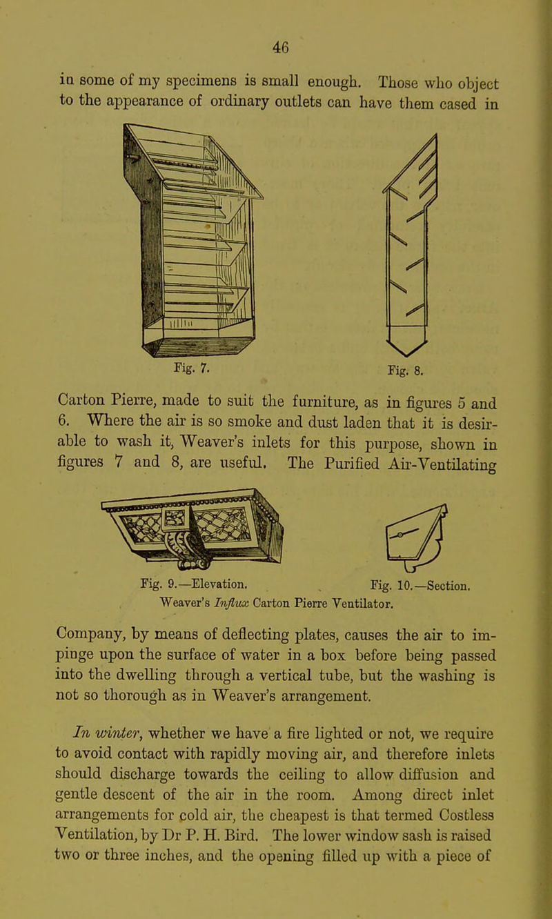 io some of my specimens is small enough. Those who object to the appearance of ordinary outlets can have them cased in J'ig- 7. Fig. 8. Carton Pierre, made to suit the furniture, as in figui-es 5 and 6. Where the air is so smoke and dust laden that it is desir- able to wash it, Weaver's inlets for this purpose, shown in figures 7 and 8, are useful. The Purified Air-Ventilating Fig. 9.—Elevation. , Fig. 10.—Section. Weaver's Influx, Carton Pierre Ventilator. Company, by means of deflecting plates, causes the air to im- pinge upon the surface of water in a box before being passed into the dwelling through a vertical tube, but the washing is not so thorough as in Weaver's arrangement. In winter, whether we have a fire lighted or not, we require to avoid contact with rapidly moving air, and therefore inlets should discharge towards the ceiling to allow dififusion and gentle descent of the air in the room. Among direct inlet arrangements for cold air, the cheapest is that termed Costless Ventilation, by Dr P. H. Bird. The lower window sash is raised two or three inches, and the opening filled up with a piece of