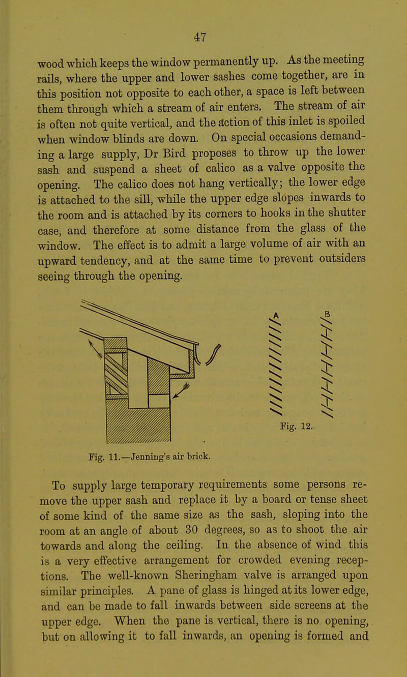 wood which keeps the window permanently up. As the meeting rails, where the upper and lower sashes come together, are in this position not opposite to each other, a space is left between them through which a stream of air enters. The stream of air is often not quite vertical, and the action of this inlet is spoiled when window blinds are down. On special occasions demand- ing a large supply, Dr Bird proposes to throw up the lower sash and suspend a sheet of calico as a valve opposite the opening. The calico does not hang vertically; the lower edge is attached to the sill, while the upper edge slopes inwards to the room and is attached by its corners to hooks in the shutter case, and therefore at some distance from the glass of the window. The effect is to admit a large volume of air with an upward tendency, and at the same time to prevent outsiders seeing through the opening. To supply large temporary requirements some persons re- move the upper sash and replace it by a board or tense sheet of some kind of the same size as the sash, sloping into the room at an angle of about 30 degrees, so as to shoot the air towards and along the ceiling. In the absence of wind this is a very effective arrangement for crowded evening recep- tions. The well-known Sheringham valve is arranged upon similar principles. A pane of glass is hinged at its lower edge, and can be made to fall inwards between side screens at tbe upper edge. When the pane is vertical, there is no opening, but on allowing it to fall inwards, an opening is formed and Fig. 11.—Jenniiig's air brick.