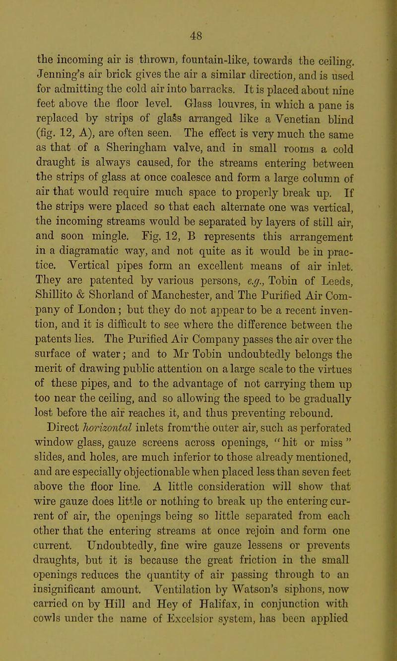 the incoming air is thrown, fountain-like, towards the ceiling. Jeuning's air brick gives the air a similar direction, and is used for admitting the cold air into barracks. It is placed about nine feet above the floor level. Glass louvres, in which a pane is replaced by strips of gla§s arranged like a Venetian blind (fig. 12, A), are often seen. The effect is very much the same as that of a Sheringham valve, and in small rooms a cold draught is always caused, for the streams entering between the strips of glass at once coalesce and form a large column of air that would require much space to properly break up. If the strips were placed so that each alternate one was vertical, the incoming streams would be separated by layers of still air, and soon mingle. Fig. 12, B represents this arrangement in a diagramatic way, and not quite as it would be in prac- tice. Vertical pipes form an excellent means of air inlet. They are patented by various persons, e.g., Tobin of Leeds, Shillito & Shorland of Manchester, and The Purified Air Com- pany of London; but they do not appear to be a recent inven- tion, and it is difficult to see where the difference between the patents lies. The Purified Air Company passes the air over the surface of water; and to Mr Tobin undoubtedly belongs the merit of drawing public attention on a large scale to the virtues of these pipes, and to the advantage of not carrying them up too near the ceiling, and so allowing the speed to be gradually lost before the air reaches it, and thus preventing rebound. Direct horizontal inlets from'the outer air, such as perforated window glass, gauze screens across openings,  hit or miss  slides, and holes, are much inferior to those already mentioned, and are especially objectionable when placed less than seven feet above the floor line. A little consideration will show that wire gauze does little or nothing to break up the entering cur- rent of air, the openings being so little separated from each other that the entering streams at once rejoin and form one current. Undoubtedly, fine wire gauze lessens or prevents draughts, but it is because the great friction in the small openings reduces the quantity of air passing through to an insignificant amount. Ventilation by Watson's siphons, now carried on by Hill and Hey of Halifax, in conjunction with cowls under the name of Excelsior system, has been applied