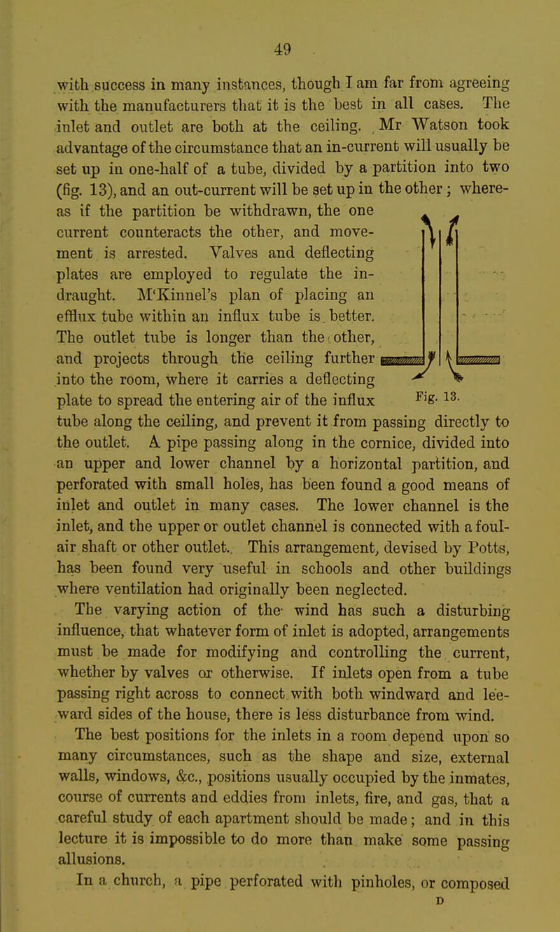 with success in many instances, though lam far from agreeing with the manufacturers that it is the best in all cases. The inlet and outlet are both at the ceiling. Mr Watson took advantage of the circumstance that an in-current will usually be set up in one-half of a tube, divided by a partition into two (fig. 13), and an out-current will be set up in the other; where- as if the partition be withdrawn, the one 4 ^ current counteracts the other, and move- ^ 7 ment is arrested. Valves and deflecting plates are employed to regulate the in- draught. M'Kinnel's plan of placing an efflux tube within an influx tube is. better. The outlet tube is longer than the other, and projects through the ceiling further ifommA^. into the room, where it carries a deflecting ^ ^ plate to spread the entering air of the influx ^'8- tube along the ceiling, and prevent it from passing directly to the outlet. A pipe passing along in the cornice, divided into an upper and lower channel by a horizontal partition, and perforated with small holes, has been found a good means of inlet and outlet in many cases. The lower channel is the inlet, and the upper or outlet channel is connected with a foul- air shaft or other outlet., This arrangement, devised by Potts, has been found very useful in schools and other buildings where ventilation had originally been neglected. The varying action of the- wind has such a disturbing influence, that whatever form of inlet is adopted, arrangements must be made for modifying and controlling the current, whether by valves or otherwise. If inlets open from a tube passing right across to connect with both windward and lee- ward sides of the house, there is less disturbance from wind. The best positions for the inlets in a room depend upon so many circumstances, such as the shape and size, external walls, windows, &c,, positions usually occupied by the inmates, course of currents and eddies from inlets, fire, and gas, that a careful study of each apartment should be made; and in this lecture it is impossible to do more than make some passing allusions. In a church, a pipe perforated with pinholes, or composed D