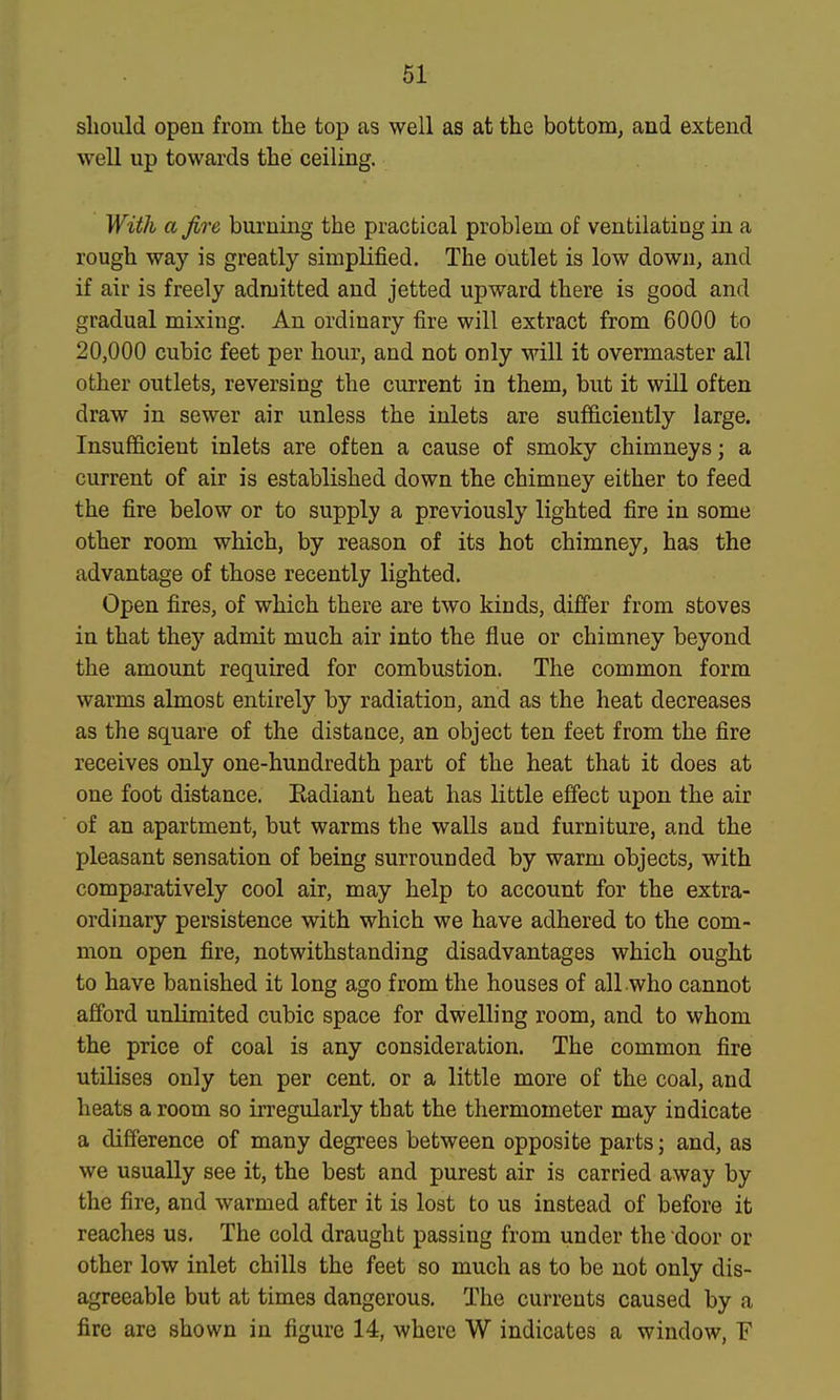 should open from the top as well as at the bottom, and extend well up towards the ceiling. With a fire burning the practical problem of ventilating in a rough way is greatly simplified. The outlet is low down, and if air is freely admitted and jetted upward there is good and gradual mixing. An ordinary fire will extract from 6000 to 20,000 cubic feet per hour, and not only will it overmaster all other outlets, reversing the current in them, but it will often draw in sewer air unless the inlets are sufficiently large. Insufficient inlets are often a cause of smoky chimneys; a current of air is established down the chimney either to feed the fire below or to supply a previously lighted fire in some other room which, by reason of its hot chimney, has the advantage of those recently lighted. Open fires, of which there are two kinds, differ from stoves in that they admit much air into the flue or chimney beyond the amount required for combustion. The common form warms almost entirely by radiation, and as the heat decreases as the square of the distaace, an object ten feet from the fire receives only one-hundredth part of the heat that it does at one foot distance. Eadiant heat has little effect upon the air of an apartment, but warms the walls and furniture, and the pleasant sensation of being surrounded by warm objects, with comparatively cool air, may help to account for the extra- ordinary persistence with which we have adhered to the com- mon open fire, notwithstanding disadvantages which ought to have banished it long ago from the houses of all who cannot afford unlimited cubic space for dwelling room, and to whom the price of coal is any consideration. The common fire utilises only ten per cent, or a little more of the coal, and heats a room so irregularly that the thermometer may indicate a difference of many degrees between opposite parts; and, as we usually see it, the best and purest air is carried away by the fire, and warmed after it is lost to us instead of before it reaches us. The cold draught passing from under the door or other low inlet chills the feet so much as to be not only dis- agreeable but at times dangerous. The currents caused by a fire are shown in figure 14, where W indicates a window, F