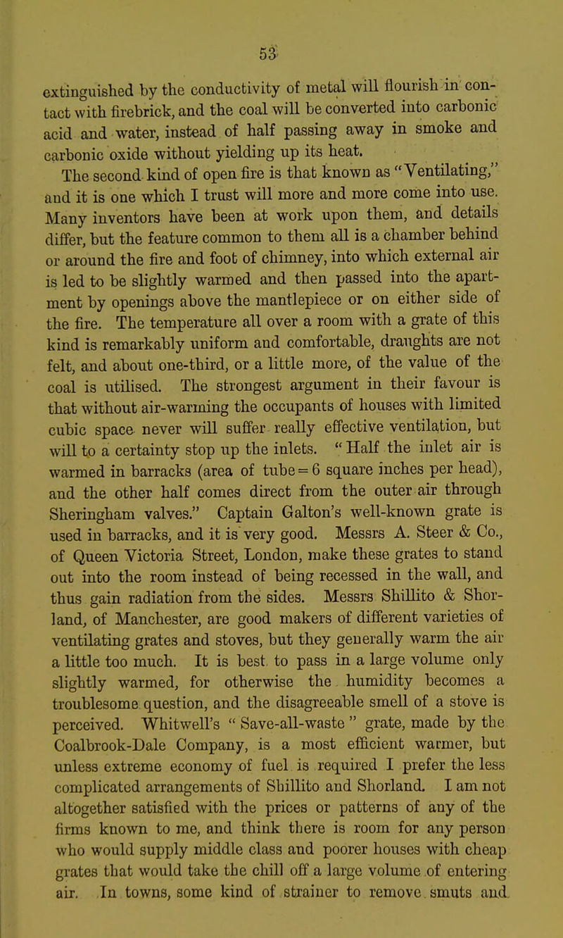 53^ extinguished by the conductivity of metal will flourish in con- tact with firebrick, and the coal will be converted into carbonic acid and water, instead of half passing away in smoke and carbonic oxide without yielding up its heat. The second kind of open fire is that known as Ventilating, and it is one which I trust will more and more come into use. Many inventors have been at work upon them, and details differ, but the feature common to them all is a chamber behind or around the fire and foot of chimney, into which external air is led to be slightly warmed and then passed into the apart- ment by openings above the mantlepiece or on either side of the fire. The temperature all over a room with a grate of this kind is remarkably uniform and comfortable, draughts are not felt, and about one-third, or a little more, of the value of the coal is utilised. The strongest argument in their favour is that without air-warming the occupants of houses with limited cubic space never will suffer- really effective ventila,tion, but will to a certainty stop up the inlets.  Half the inlet air is warmed in barracks (area of tube = 6 square inches per head), and the other half comes direct from the outer air through Sheringham valves. Captain Galton's well-known grate is used in barracks, and it is very good. Messrs A. Steer & Co., of Queen Victoria Street, London, make these grates to stand out into the room instead of being recessed in the wall, and thus gain radiation from the sides. Messrs Shillito & Shor- land, of Manchester, are good makers of different varieties of ventilating grates and stoves, but they generally warm the air a little too much. It is best, to pass in a large volume only slightly warmed, for otherwise the. humidity becomes a troublesome question, and the disagreeable smell of a stove is perceived. Whitwell's  Save-all-waste  grate, made by the Coalbrook-Dale Company, is a most efficient warmer, but unless extreme economy of fuel is required I prefer the less complicated arrangements of Shillito and Shorland. I am not altogether satisfied with the prices or patterns of any of the firms known to me, and think there is room for any person who would supply middle class and poorer houses with cheap grates that would take the chill off a large volume of entering air. In towns, some kind of strainer to remove smuts and