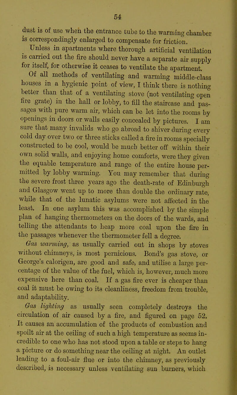 dust is of use when the entrance tube to the warming chamber is correspondingly enlarged to compensate for friction. Unless in apartments where thorough artificial ventilation is carried out the fire should never have a separate air supply for itself, for otherwise it ceases to ventilate the apartment. Of aU methods of ventilating and warmmg middle-class houses in a hygienic point of view, T think there is nothing better than that of a ventilating stove (not ventilating open fire grate) in the haU or lobby, to fiU the staircase and pas- sages with pure warm air, which can be let into the rooms by openings in doors or walls easily concealed by pictures. I am sure that many invalids who go abroad to shiver during every cold day over two or three sticks called a fire in rooms specially constructed to be cool, would be much better off within their own solid walls, and enjoying home comforts, were they given the equable temperature and range of the entii-e house per- mitted by lobby warming. You may remember that during the severe frost three years ago the death-rate of Edinburgh and Glasgow went up to more than double the ordinary rate, wbUe that of the lunatic asylums were not affected in the least. In one asylum this was accomplished by the simple plan of hanging thermometers on the doors of the wards, and telling the attendants to heap more coal upon the fire in the passages whenever the thermometer fell a degree. Gas warming, as usually carried out in shops by stoves without chimneys, is most pernicious. Bond's gas stove, or George's calorigen, are good and safe, and utilise a large per- centage of the value of the fuel, which is, however, much more expensive here than coal. If a gas fire ever is cheaper than coal it must be owing to its cleanliness, freedom from trouble, and adaptability. Gas lighting as usually seen completely destroys the circulation of air caused by a fire, and figured on page 52. It causes an accumulation of the products of combustion and spoilt air at the ceiling of such a high temperature as seems in- credible to one who has not stood upon a table or steps to hang a picture or do something near the ceiling at night. An outlet leading to a foul-air flue or into the chimney, as previously described, is necessary unless ventilating sun burners, which