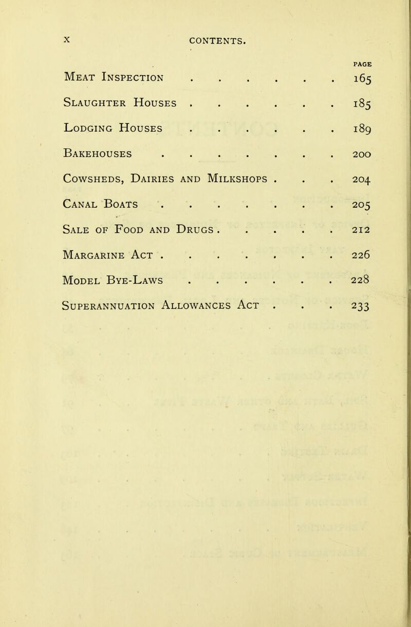 PAGE Meat Inspection 165 Slaughter Houses 185 Lodging Houses . . . . . 189 Bakehouses 200 Cowsheds, Dairies and Milkshops . . . 204 Canal Boats 205 Sale of Food and Drugs ..... 212 Margarine Act . . . . . . 226 Model Bye-Laws 228 Superannuation Allowances Act . . . 233