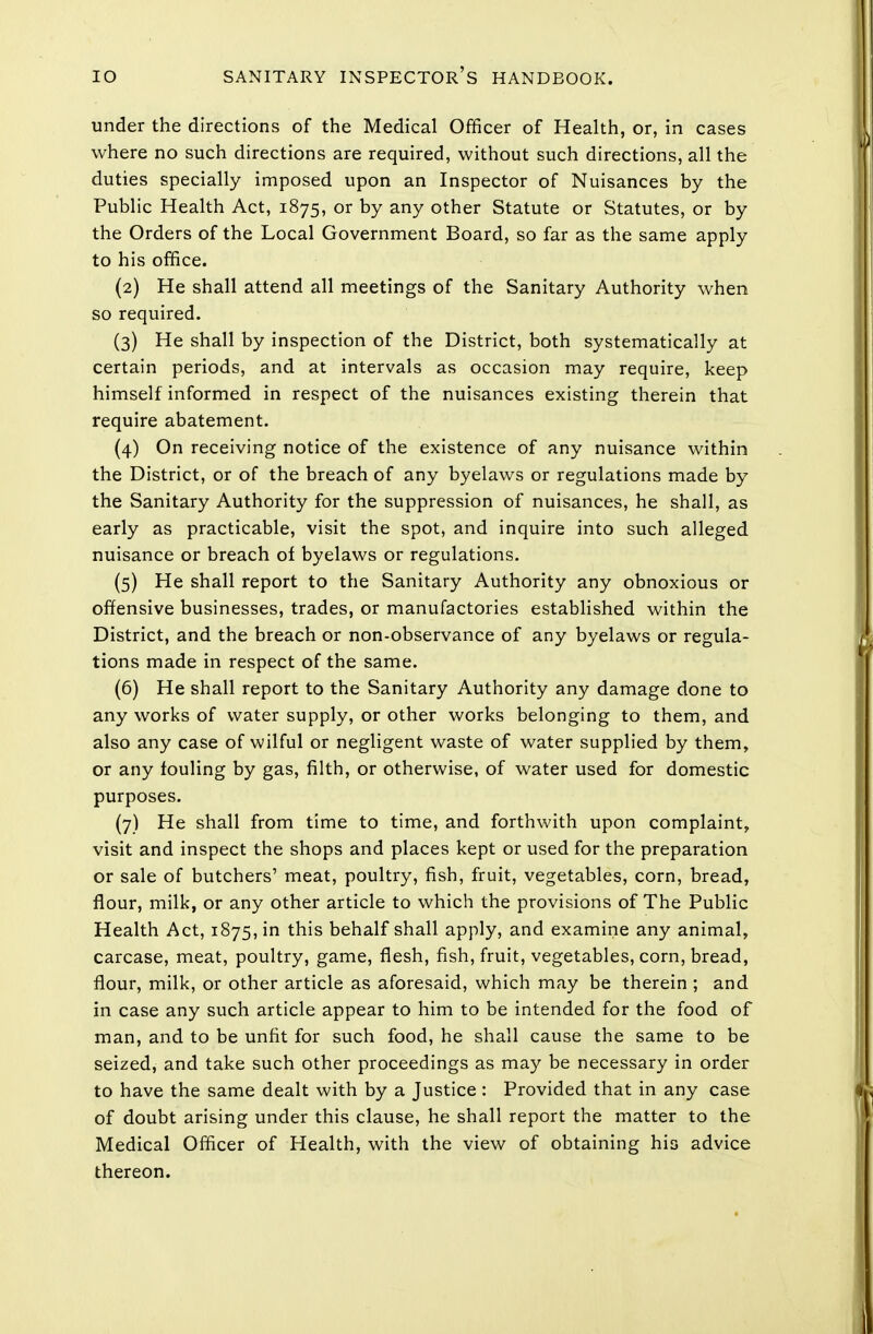 under the directions of the Medical Officer of Health, or, in cases where no such directions are required, without such directions, all the duties specially imposed upon an Inspector of Nuisances by the Public Health Act, 1875, or by any other Statute or Statutes, or by the Orders of the Local Government Board, so far as the same apply to his office. (2) He shall attend all meetings of the Sanitary Authority when so required. (3) He shall by inspection of the District, both systematically at certain periods, and at intervals as occasion may require, keep himself informed in respect of the nuisances existing therein that require abatement. (4) On receiving notice of the existence of any nuisance within the District, or of the breach of any byelaws or regulations made by the Sanitary Authority for the suppression of nuisances, he shall, as early as practicable, visit the spot, and inquire into such alleged nuisance or breach of byelaws or regulations. (5) He shall report to the Sanitary Authority any obnoxious or offensive businesses, trades, or manufactories established within the District, and the breach or non-observance of any byelaws or regula- tions made in respect of the same. (6) He shall report to the Sanitary Authority any damage done to any works of water supply, or other works belonging to them, and also any case of wilful or negligent waste of water supplied by them, or any louling by gas, filth, or otherwise, of water used for domestic purposes. (7) He shall from time to time, and forthwith upon complaint, visit and inspect the shops and places kept or used for the preparation or sale of butchers' meat, poultry, fish, fruit, vegetables, corn, bread, flour, milk, or any other article to which the provisions of The Public Health Act, 1875, in this behalf shall apply, and examine any animal, carcase, meat, poultry, game, flesh, fish, fruit, vegetables, corn, bread, flour, milk, or other article as aforesaid, which may be therein ; and in case any such article appear to him to be intended for the food of man, and to be unfit for such food, he shall cause the same to be seized, and take such other proceedings as may be necessary in order to have the same dealt with by a Justice : Provided that in any case of doubt arising under this clause, he shall report the matter to the Medical Officer of Health, with the view of obtaining his advice thereon.