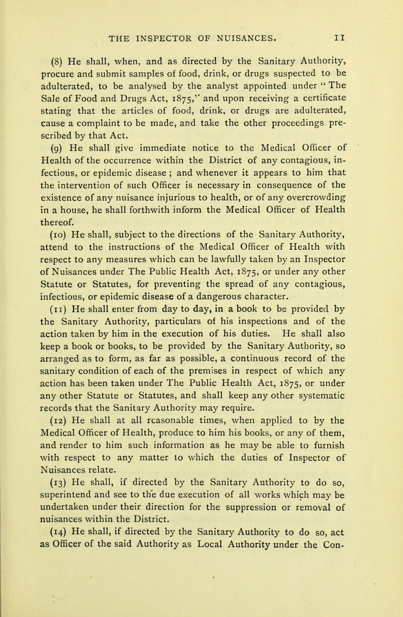 (8) He shall, when, and as directed by the Sanitary Authority, procure and submit samples of food, drink, or drugs suspected to be adulterated, to be analysed by the analyst appointed under  The Sale of Food and Drugs Act, 1875,'' and upon receiving a certificate stating that the articles of food, drink, or drugs are adulterated, cause a complaint to be made, and take the other proceedings pre- scribed by that Act. (9) He shall give immediate notice to the Medical Officer of Health of the occurrence within the District of any contagious, in- fectious, or epidemic disease ; and whenever it appears to him that the intervention of such Officer is necessary in consequence of the existence of any nuisance injurious to health, or of any overcrowding in a house, he shall forthwith inform the Medical Officer of Health thereof. (10) He shall, subject to the directions of the Sanitary Authority, attend to the instructions of the Medical Officer of Health with respect to any measures which can be lawfully taken by an Inspector of Nuisances under The Public Health Act, 1875, or under any other Statute or Statutes, for preventing the spread of any contagious, infectious, or epidemic disease of a dangerous character. (11) He shall enter from day to day, in a book to be provided by the Sanitary Authority, particulars of his inspections and of the action taken by him in the execution of his duties. He shall also keep a book or books, to be provided by the Sanitary Authority, so arranged as to form, as far as possible, a continuous record of the sanitary condition of each of the premises in respect of which any action has been taken under The Public Health Act, 1875, or under any other Statute or Statutes, and shall keep any other systematic records that the Sanitary Authority may require. (12) He shall at all reasonable times, when applied to by the Medical Officer of Health, produce to him his books, or any of them, and render to him such information as he may be able to furnish with respect to any matter lo which the duties of Inspector of Nuisances relate. (13) He shall, if directed by the Sanitary Authority to do so, superintend and see to the due execution of all works which may be undertaken under their direction for the suppression or removal of nuisances within the District. (14) He shall, if directed by the Sanitary Authority to do so, act as Officer of the said Authority as Local Authority under the Con-