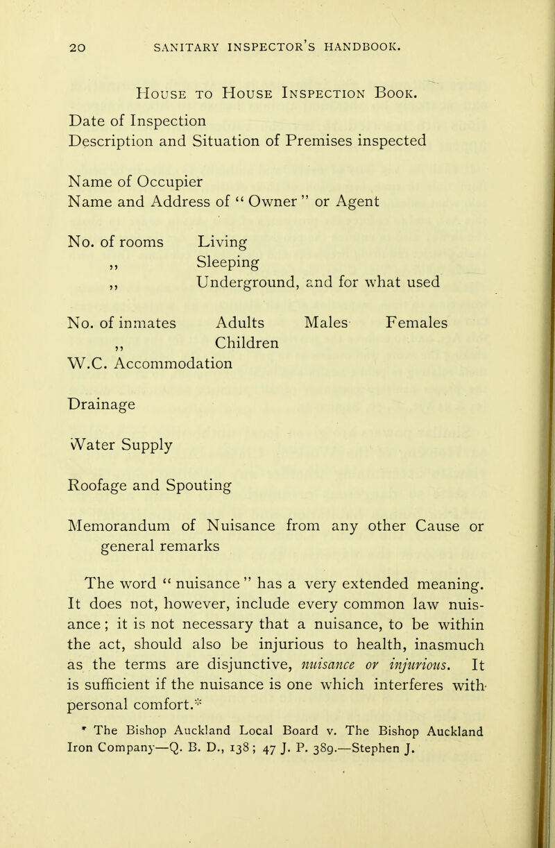 House to House Inspection Book. Date of Inspection Description and Situation of Premises inspected Name of Occupier Name and Address of  Owner  or Agent No. of rooms Living ,, Sleeping Underground, and for what used No. of inmates Adults Males Females Children W.C. Accommodation Drainage \Vater Supply Roofage and Spouting Memorandum of Nuisance from any other Cause or general remarks The word  nuisance  has a very extended meaning. It does not, however, include every common law nuis- ance ; it is not necessary that a nuisance, to be within the act, should also be injurious to health, inasmuch as the terms are disjunctive, nuisance or injurious. It is sufficient if the nuisance is one which interferes with personal comfort. * The Bishop Auckland Local Board v. The Bishop Auckland Iron Company—Q. B. D., 138; 47 J. P. 389.—Stephen J.